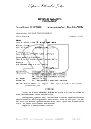 Superior Tribunal de Justiça
CERTIDÃO DE JULGAMENTO
PRIMEIRA TURMA
Número Registro: 2012/0110520-7 PROCESSO ELETRÔNICO REsp 1.325.709 / RJ
Números Origem: 200351010029370 29370920034025101
PAUTA: 25/03/2014 JULGADO: 25/03/2014
Relator
Exmo. Sr. Ministro NAPOLEÃO NUNES MAIA FILHO
Ministro Impedido
Exmo. Sr. Ministro : BENEDITO GONÇALVES
Presidente da Sessão
Exmo. Sr. Ministro NAPOLEÃO NUNES MAIA FILHO
Subprocurador-Geral da República
Exmo. Sr. Dr. ANTÔNIO CARLOS FONSECA DA SILVA
Secretária
Bela. BÁRBARA AMORIM SOUSA CAMUÑA
AUTUAÇÃO
RECORRENTE : COMPANHIA VALE DO RIO DOCE
ADVOGADOS : CARLOS EDUARDO CAPUTO BASTOS E OUTRO(S)
EDUARDO ANTONIO LUCHO FERRÃO E OUTRO(S)
ANA CAROLINA ARRAIS BASTOS E OUTRO(S)
RECORRIDO : FAZENDA NACIONAL
ADVOGADO : PROCURADORIA-GERAL DA FAZENDA NACIONAL
ASSUNTO: DIREITO TRIBUTÁRIO - Impostos - IRPJ / Imposto de Renda de Pessoa Jurídica -
Incidência sobre Lucro
CERTIDÃO
Certifico que a egrégia PRIMEIRA TURMA, ao apreciar o processo em epígrafe na
sessão realizada nesta data, proferiu a seguinte decisão:
Prosseguindo o julgamento, após o voto-vista do Sr. Ministro Ari Pargendler conhecendo
do recurso especial e dando-lhe provimento para conceder a ordem em parte, pediu vista para
nova análise o Sr. Ministro Napoleão Nunes Maia Filho, Relator. Aguarda o Sr. Ministro Arnaldo
Esteves Lima, ausente, justificadamente, nesta assentada.
Impedido o Sr. Ministro Benedito Gonçalves.
Documento: 1275096 - Inteiro Teor do Acórdão - Site certificado - DJe: 20/05/2014 Página 55de 71
 