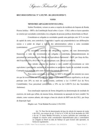 Superior Tribunal de Justiça
RECURSO ESPECIAL Nº 1.325.709 - RJ (2012/0110520-7)
VOTO
MINISTRO ARNALDO ESTEVES LIMA:
Senhor Presidente, versam os autos a respeito da incidência do Imposto de Renda
Pessoa Jurídica – IRPJ e da Contribuição Social sobre o Lucro – CSLL sobre os lucros apurados
no exterior por sociedades controladas e/ou coligadas de pessoas jurídicas domiciliadas no Brasil.
Consideram-se coligadas as sociedades quando uma participa com 10 % ou mais
do capital da outra, sem controla-la. Controlada é aquela cuja preponderância nas deliberações
sociais e o poder de eleger a maioria dos administradores cabem a outra sociedade
(controladora).
As sociedades anônimas são obrigadas a registrar, em suas demonstrações
financeiras, o valor dos investimentos em coligadas e controladas, independentemente do
percentual de participação, pelo Método de Equivalência Patrimonial - MEP, por força da Res.
484/78 do BACEN e IN CVM 1/78, que disciplinam o art. 248 da Lei 6.404/76.
Esse método consiste em atualizar o valor contábil do investimento ao valor
equivalente à participação societária da investidora no patrimônio líquido da sociedade investida.
Contrapõe-se à avaliação pelo custo de aquisição (método tradicional).
Para outras sociedades, a utilização do MEP é obrigatória tão somente nos casos
em que há investimento em coligadas cuja administração tenha influência significativa, ou de que
participe com 20% ou mais do capital votante, conforme a Lei 11.638/07 (Lei da Nova
Contabilidade). Esse percentual correspondia a 10% na Lei 6.404/76 (Lei das Sociedades
Anônimas).
Essa atualização repercute de forma obrigatória na demonstração de resultado do
exercício, de modo que reflete, da mesma forma, diretamente na apuração do lucro contábil. No
entanto, como veremos adiante, não integra a base de cálculo do IRPJ nem da CSLL, por força
de disposição legal.
Dispõe o art. 74 da Medida Provisória 2.158-35/01:
Art. 74. Para fim de determinação da base de cálculo do imposto de renda
e da CSLL, nos termos do art. 25 da Lei nº 9.249, de 26 de dezembro de 1995
e do art. 21 desta Medida Provisória, os lucros auferidos por controlada ou
coligada no exterior serão considerados disponibilizados para a controladora
ou coligada no Brasil na data do balanço no qual tiverem sido apurados, na
forma do regulamento.
Documento: 1275096 - Inteiro Teor do Acórdão - Site certificado - DJe: 20/05/2014 Página 56de 71
 