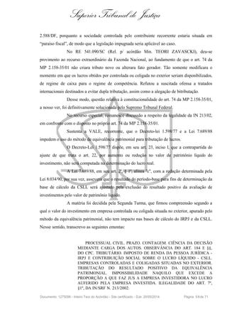 Superior Tribunal de Justiça
2.588/DF, porquanto a sociedade controlada pelo contribuinte recorrente estaria situada em
“paraíso fiscal”, de modo que a legislação impugnada seria aplicável ao caso.
No RE 541.090/SC (Rel. p/ acórdão Min. TEORI ZAVASCKI), deu-se
provimento ao recurso extraordinário da Fazenda Nacional, ao fundamento de que o art. 74 da
MP 2.158-35/01 não criara tributo novo ou alterara fato gerador. Tão somente modificara o
momento em que os lucros obtidos por controlada ou coligada no exterior seriam disponibilizados,
de regime de caixa para o regime de competência. Refutou a suscitada ofensa a tratados
internacionais destinados a evitar dupla tributação, assim como a alegação de bitributação.
Desse modo, questão relativa à constitucionalidade do art. 74 da MP 2.158-35/01,
a nosso ver, foi definitivamente solucionada pelo Supremo Tribunal Federal.
No recurso especial, remanesce discussão a respeito da legalidade da IN 213/02,
em confronto com o disposto no próprio art. 74 da MP 2.158-35/01.
Sustenta a VALE, recorrente, que o Decreto-lei 1.598/77 e a Lei 7.689/88
impedem o uso do método de equivalência patrimonial para tributação de lucros.
O Decreto-Lei 1.598/77 dispõe, em seu art. 23, inciso I, que a contrapartida do
ajuste de que trata o art. 22, por aumento ou redução no valor de patrimônio líquido do
investimento, não será computada na determinação do lucro real.
A Lei 7.689/88, em seu art. 2º, § 1º, alínea "c", com a redação determinada pela
Lei 8.034/90, por sua vez, assevera que o resultado do período-base para fins de determinação da
base de cálculo da CSLL será ajustado pela exclusão do resultado positivo da avaliação de
investimentos pelo valor de patrimônio líquido.
A matéria foi decidida pela Segunda Turma, que firmou compreensão segundo a
qual o valor do investimento em empresa controlada ou coligada situada no exterior, apurado pelo
método da equivalência patrimonial, não tem impacto nas bases de cálculo do IRPJ e da CSLL.
Nesse sentido, transcrevo as seguintes ementas:
PROCESSUAL CIVIL. PRAZO. CONTAGEM. CIÊNCIA DA DECISÃO
MEDIANTE CARGA DOS AUTOS. OBSERVÂNCIA DO ART. 184 E §§,
DO CPC. TRIBUTÁRIO. IMPOSTO DE RENDA DA PESSOA JURÍDICA -
IRPJ E CONTRIBUIÇÃO SOCIAL SOBRE O LUCRO LÍQUIDO - CSLL.
EMPRESAS CONTROLADAS E COLIGADAS SITUADAS NO EXTERIOR.
TRIBUTAÇÃO DO RESULTADO POSITIVO DA EQUIVALÊNCIA
PATRIMONIAL. IMPOSSIBILIDADE NAQUILO QUE EXCEDE A
PROPORÇÃO A QUE FAZ JUS A EMPRESA INVESTIDORA NO LUCRO
AUFERIDO PELA EMPRESA INVESTIDA. ILEGALIDADE DO ART. 7º,
§1º, DA IN/SRF N. 213/2002.
Documento: 1275096 - Inteiro Teor do Acórdão - Site certificado - DJe: 20/05/2014 Página 58de 71
 