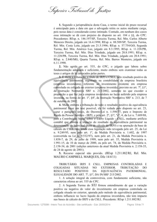 Superior Tribunal de Justiça
1. Segundo a jurisprudência desta Casa, o termo inicial do prazo recursal
é antecipado para a data em que o advogado retira os autos mediante carga,
pois nessa data é considerado como intimado. Contudo, em nenhum dos casos
essa intimação se dá com prejuízo do disposto no art. 184 e §§, do CPC.
Precedentes: REsp. n. 146.197/SP, Terceira Turma, Rel. Min. Carlos Alberto
Menezes Direito, julgado em 16.4.1998; REsp. n. 88.509/SP, Terceira Turma,
Rel. Min. Costa Leite, julgado em 21.5.1996; REsp. n. 57.754/GO, Segunda
Turma, Rel. Min. Américo Luz, julgado em 8.3.1995; REsp. n. 11.228/PR,
Terceira Turma, Rel. Min. Dias Trindade, julgado em 20.8.1991; REsp. n.
11.228/PR, Terceira Turma, Rel. Min. Dias Trindade, julgado em 20.8.1991;
REsp. n. 2.840/MG, Quarta Turma, Rel. Min. Barros Monteiro, julgado em
6.11.1990.
2. Não agride ao art. 535, do CPC, o julgado que labora sobre
fundamentação adequada e suficiente, muito embora sem examinar todas as
teses e artigos de lei invocados pelas partes.
3. É ilícita a tributação, a título de IRPJ e CSLL, pelo resultado positivo da
equivalência patrimonial, registrado na contabilidade da empresa brasileira
(empresa investidora), referente ao investimento existente em empresa
controlada ou coligada no exterior (empresa investida), previsto no art. 7º, §1º,
da Instrução Normativa SRF n. 213/2002, somente no que exceder a
proporção a que faz jus a empresa investidora no lucro auferido pela empresa
investida, na forma do art. 1º, §4º, da Instrução Normativa SRF n. 213, de 7
de outubro de 2002.
4. Muito embora a tributação de todo o resultado positivo da equivalência
patrimonial fosse em tese possível, ela foi vedada pelo disposto no art. 23,
caput e parágrafo único, do Decreto-Lei n. 1.598/77, para o Imposto de
Renda da Pessoa Jurídica - IRPJ, e pelo art. 2º, §1º, "c", 4, da Lei n. 7.689/88,
para a Contribuição Social sobre o Lucro Líquido - CSLL, mediante artifício
contábil que elimina o impacto do resultado da equivalência patrimonial na
determinação do lucro real (base de cálculo do IRPJ) e na apuração da base de
cálculo da CSLL, não tendo essa legislação sido revogada pelo art. 25, da Lei
n. 9.249/95, nem pelo art. 1º, da Medida Provisória n. 1.602, de 1997
(convertida na Lei n. 9.532/97), nem pelo art. 21, da Medida Provisória n.
1.858-7, de 29, de julho de 1999, nem pelo art. 35, Medida Provisória n.
1.991-15, de 10 de março de 2000, ou pelo art. 74, da Medida Provisória n.
2.158-34, de 2001 (edições anteriores da atual Medida Provisória n. 2.158-35,
de 24 de agosto de 2001).
5. Recurso especial não provido. (REsp 1.211.882/RJ, Rel. Min.
MAURO CAMPBELL MARQUES, DJe 14/4/11)
TRIBUTÁRIO. IRPJ E CSLL. EMPRESAS CONTROLADAS E
COLIGADAS SITUADAS NO EXTERIOR. TRIBUTAÇÃO DO
RESULTADO POSITIVO DA EQUIVALÊNCIA PATRIMONIAL.
ILEGALIDADE DO ART. 7º, §1º, DA IN/SRF 213/2002.
1. A solução integral da controvérsia, com fundamento suficiente, não
caracteriza ofensa ao art. 535 do CPC.
2. A Segunda Turma do STJ firmou entendimento de que a variação
positiva ou negativa do valor do investimento em empresa controlada ou
coligada situada no exterior, apurada pelo método de equivalência patrimonial,
embora influencie no lucro líquido da empresa investidora, não tem impacto
nas bases de cálculo do IRPJ e da CSLL. Precedente: REsp 1.211.882/RJ.
Documento: 1275096 - Inteiro Teor do Acórdão - Site certificado - DJe: 20/05/2014 Página 59de 71
 