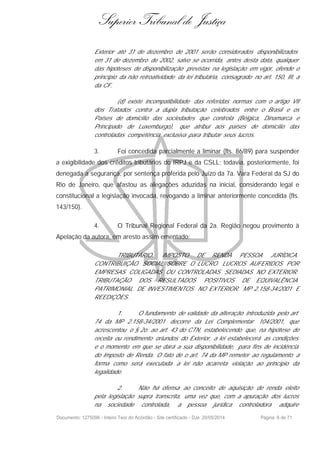 Superior Tribunal de Justiça
Exterior até 31 de dezembro de 2001 serão considerados disponibilizados
em 31 de dezembro de 2002, salvo se ocorrida, antes desta data, qualquer
das hipóteses de disponibilização previstas na legislação em vigor, ofende o
princípio da não retroatividade da lei tributária, consagrado no art. 150, III, a
da CF.
(d) existe incompatibilidade das referidas normas com o artigo VII
dos Tratados contra a dupla tributação celebrados entre o Brasil e os
Países de domicílio das sociedades que controla (Bélgica, Dinamarca e
Principado de Luxemburgo), que atribui aos países de domicílio das
controladas competência exclusiva para tributar seus lucros.
3. Foi concedida parcialmente a liminar (fls. 86/89) para suspender
a exigibilidade dos créditos tributários do IRPJ e da CSLL; todavia, posteriormente, foi
denegada a segurança, por sentença proferida pelo Juízo da 7a. Vara Federal da SJ do
Rio de Janeiro, que afastou as alegações aduzidas na inicial, considerando legal e
constitucional a legislação invocada, revogando a liminar anteriormente concedida (fls.
143/150).
4. O Tribunal Regional Federal da 2a. Região negou provimento à
Apelação da autora, em aresto assim ementado:
TRIBUTÁRIO. IMPOSTO DE RENDA PESSOA JURÍDICA.
CONTRIBUIÇÃO SOCIAL SOBRE O LUCRO. LUCROS AUFERIDOS POR
EMPRESAS COLIGADAS OU CONTROLADAS SEDIADAS NO EXTERIOR.
TRIBUTAÇÃO DOS RESULTADOS POSITIVOS DE EQUIVALÊNCIA
PATRIMONIAL DE INVESTIMENTOS NO EXTERIOR. MP 2.158-34/2001 E
REEDIÇÕES.
1. O fundamento de validade da alteração introduzida pelo art.
74 da MP 2.158-34/2001 decorre da Lei Complementar 104/2001, que
acrescentou o § 2o. ao art. 43 do CTN, estabelecendo que, na hipótese de
receita ou rendimento oriundos do Exterior, a lei estabelecerá as condições
e o momento em que se dará a sua disponibilidade, para fins de incidência
do Imposto de Renda. O fato de o art. 74 da MP remeter ao regulamento a
forma como será executada a lei não acarreta violação ao princípio da
legalidade.
2. Não há ofensa ao conceito de aquisição de renda eleito
pela legislação supra transcrita, uma vez que, com a apuração dos lucros
na sociedade controlada, a pessoa jurídica controladora adquire
Documento: 1275096 - Inteiro Teor do Acórdão - Site certificado - DJe: 20/05/2014 Página 6 de 71
 