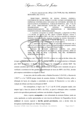 Superior Tribunal de Justiça
3. Recurso especial provido. (REsp 1.236.779/PR, Rel. Min. HERMAN
BENJAMIN, DJe 31/8/11)
TRIBUTÁRIO. IMPOSTO DE RENDA PESSOA JURÍDICA.
CONTRIBUIÇÃO SOCIAL SOBRE O LUCRO. LUCROS AUFERIDOS POR
EMPRESAS CONTROLADAS SITUADAS NO EXTERIOR. MÉTODO DE
EQUIVALÊNCIA PATRIMONIAL. VARIAÇÃO POSITIVA. ART. 7º DA IN
SRF 213/02. OBSCURIDADE ELENCADA NO ART. 535 DO CPC.
POSSIBILIDADE DE EFEITOS INFRINGENTES.
PREQUESTIONAMENTO DE DISPOSITIVOS E PRINCÍPIOS
CONSTITUCIONAIS. IMPOSSIBILIDADE.
1. Conforme consignado no acórdão embargado, o julgamento do REsp
1.211.882/RJ, de relatoria do Min. Mauro Campbell Marques, reiterou a
legalidade de tributação do IRPJ e da CSLL aos lucros auferidos por empresas
brasileiras investidoras, sobre empresas investidas no exterior, destacando a
ilegalidade somente quanto ao art. 7º da IN SRF 213/02, ao determinar a
incidência tributária sobre a integralidade da variação positiva.
2. A apreciação de suposta violação de preceitos constitucionais não é
possível na via especial, nem à guisa de prequestionamento, porquanto matéria
reservada pela Carta Magna ao Supremo Tribunal Federal.
Embargos de declaração parcialmente acolhidos, com efeitos
modificativos, para dar parcial provimento ao agravo regimental. (EDcl no
AgRg nos EDcl no REsp 1.232.796/RS, Rel. Min. HUMBERTO
MARTINS, DJe 03/04/12).
Com efeito, o art. 74 da MP 2.158-35/01, a nosso ver, com as devidas vênias, não
revogou o disposto no Decreto-Lei 1.598/77 e na Lei 7.689/88, de modo a autorizar a tributação
pelo MEP na hipótese. A Medida Provisória sequer faz referência ao referido MEP. Tão
somente considera que a data do balanço da controlada ou coligada será o momento em que se
verificará a ocorrência do fato gerador (disponibilização do lucro) do IRPJ e da CSLL, devidos
pela empresa controladora ou coligada no Brasil.
A meu juízo, não há conflito entre a Medida Provisória 2.158-35/01, o Decreto-lei
1.598/77 e a Lei 7.689/88 porque tratam de assuntos distintos. A Medida Provisória, sobre a
tributação de lucros de coligadas e controladas no exterior. O Decreto-lei e a Lei sobre a
vedação de tributar com base na utilização do MEP.
Em consequência, é ilegal o art. 7º, § 1º, da IN 213/02, porquanto amplia, sem
amparo legal, a base de cálculo do IRPJ e da CSLL, ao prevê a tributação sobre o resultado
positivo da equivalência patrimonial, conforme vem decidindo a Segunda Turma.
Ante o exposto, acompanho o voto reformulado do eminente Relator, tendo em
conta, igualmente, as razões apresentadas no voto-vista do em.Ministro Ari Pargendler,a fim de
conhecer do recurso especial e dar-lhe parcial provimento, com a devida vênia da
divergência manifestada pelo em. Ministro Sérgio Kukina.
Documento: 1275096 - Inteiro Teor do Acórdão - Site certificado - DJe: 20/05/2014 Página 60de 71
 