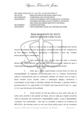 Superior Tribunal de Justiça
RECURSO ESPECIAL Nº 1.325.709 - RJ (2012/0110520-7)
RELATOR : MINISTRO NAPOLEÃO NUNES MAIA FILHO
RECORRENTE : COMPANHIA VALE DO RIO DOCE
ADVOGADOS : CARLOS EDUARDO CAPUTO BASTOS E OUTRO(S)
EDUARDO ANTONIO LUCHO FERRÃO E OUTRO(S)
ANA CAROLINA ARRAIS BASTOS E OUTRO(S)
RECORRIDO : FAZENDA NACIONAL
ADVOGADO : PROCURADORIA-GERAL DA FAZENDA NACIONAL
REALINHAMENTO DE VOTO
(NAPOLEÃO NUNES MAIA FILHO)
1. Este é o caso em que se aprecia a compatibilidade das normas
internas de tributação do lucro de empresas controladas pela VALE S/A, sediadas fora
do País (Bélgica, Dinamarca, Luxemburgo e Bermudas), à vista dos Tratados
Internacionais contra a bitributação.
2. Após proferir meu voto, solicitou vista dos autos o eminente
Ministro ARI PARGENDLER que, em seu douto pronunciamento, alertou-me para a
singularidade da situação envolvendo a controlada sediada nas Bermudas.
3. Anoto que a minha argumentação recursal inicial em torno da
incompatibilidade da legislação infraconstitucional com os Tratados Internacionais
voltou-se exclusivamente para as controladas sediadas em Países com os quais o
Brasil mantém esses acordos contra a bitributação (Bélgica, Dinamarca e
Luxemburgo); no que tange à controlada sediada nas Bermudas, a questão envolve a
prevalência do art. 74, caput da MP 2.157-35/2001, bem como da IN 213 (art. 7o., caput,
e § 1o.), que não fora por mim analisada..
4. Como constou no voto que proferi, ao meu sentir, para que se
tenha como ocorrido o fato gerador do tributo, deve-se exigir que estejam presentes
todos os elementos que caracterizam a disponibilidade jurídica – já que a disponibilidade
econômica fora subestimada – para que se consolide a hipótese de incidência do
IRPJ/CSSL, não havendo como se criar uma ficção jurídica para o fim de considerar
Documento: 1275096 - Inteiro Teor do Acórdão - Site certificado - DJe: 20/05/2014 Página 62de 71
 