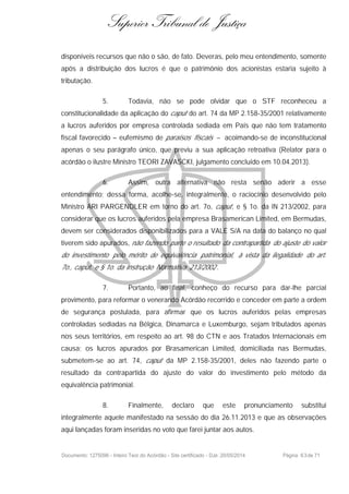 Superior Tribunal de Justiça
disponíveis recursos que não o são, de fato. Deveras, pelo meu entendimento, somente
após a distribuição dos lucros é que o patrimônio dos acionistas estaria sujeito à
tributação.
5. Todavia, não se pode olvidar que o STF reconheceu a
constitucionalidade da aplicação do caput do art. 74 da MP 2.158-35/2001 relativamente
a lucros auferidos por empresa controlada sediada em País que não tem tratamento
fiscal favorecido – eufemismo de paraísos fiscais – acoimando-se de inconstitucional
apenas o seu parágrafo único, que previu a sua aplicação retroativa (Relator para o
acórdão o ilustre Ministro TEORI ZAVASCKI, julgamento concluído em 10.04.2013).
6. Assim, outra alternativa não resta senão aderir a esse
entendimento; dessa forma, acolhe-se, integralmente, o raciocínio desenvolvido pelo
Ministro ARI PARGENDLER em torno do art. 7o, caput, e § 1o. da IN 213/2002, para
considerar que os lucros auferidos pela empresa Brasamerican Limited, em Bermudas,
devem ser considerados disponibilizados para a VALE S/A na data do balanço no qual
tiverem sido apurados, não fazendo parte o resultado da contrapartida do ajuste do valor
do investimento pelo mérito de equivalência patrimonial, à vista da ilegalidade do art.
7o., caput, e § 1o. da Instrução Normativa 213/2002 .
7. Portanto, ao final, conheço do recurso para dar-lhe parcial
provimento, para reformar o venerando Acórdão recorrido e conceder em parte a ordem
de segurança postulada, para afirmar que os lucros auferidos pelas empresas
controladas sediadas na Bélgica, Dinamarca e Luxemburgo, sejam tributados apenas
nos seus territórios, em respeito ao art. 98 do CTN e aos Tratados Internacionais em
causa; os lucros apurados por Brasamerican Limited, domiciliada nas Bermudas,
submetem-se ao art. 74, caput da MP 2.158-35/2001, deles não fazendo parte o
resultado da contrapartida do ajuste do valor do investimento pelo método da
equivalência patrimonial.
8. Finalmente, declaro que este pronunciamento substitui
integralmente aquele manifestado na sessão do dia 26.11.2013 e que as observações
aqui lançadas foram inseridas no voto que farei juntar aos autos.
Documento: 1275096 - Inteiro Teor do Acórdão - Site certificado - DJe: 20/05/2014 Página 63de 71
 