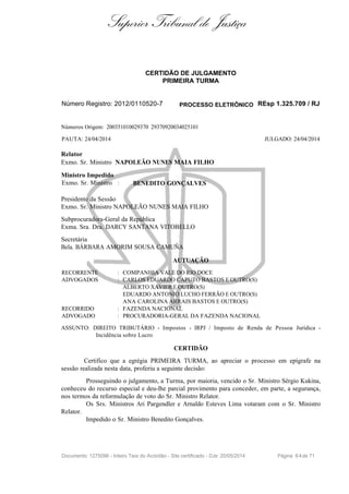 Superior Tribunal de Justiça
CERTIDÃO DE JULGAMENTO
PRIMEIRA TURMA
Número Registro: 2012/0110520-7 PROCESSO ELETRÔNICO REsp 1.325.709 / RJ
Números Origem: 200351010029370 29370920034025101
PAUTA: 24/04/2014 JULGADO: 24/04/2014
Relator
Exmo. Sr. Ministro NAPOLEÃO NUNES MAIA FILHO
Ministro Impedido
Exmo. Sr. Ministro : BENEDITO GONÇALVES
Presidente da Sessão
Exmo. Sr. Ministro NAPOLEÃO NUNES MAIA FILHO
Subprocuradora-Geral da República
Exma. Sra. Dra. DARCY SANTANA VITOBELLO
Secretária
Bela. BÁRBARA AMORIM SOUSA CAMUÑA
AUTUAÇÃO
RECORRENTE : COMPANHIA VALE DO RIO DOCE
ADVOGADOS : CARLOS EDUARDO CAPUTO BASTOS E OUTRO(S)
ALBERTO XAVIER E OUTRO(S)
EDUARDO ANTONIO LUCHO FERRÃO E OUTRO(S)
ANA CAROLINA ARRAIS BASTOS E OUTRO(S)
RECORRIDO : FAZENDA NACIONAL
ADVOGADO : PROCURADORIA-GERAL DA FAZENDA NACIONAL
ASSUNTO: DIREITO TRIBUTÁRIO - Impostos - IRPJ / Imposto de Renda de Pessoa Jurídica -
Incidência sobre Lucro
CERTIDÃO
Certifico que a egrégia PRIMEIRA TURMA, ao apreciar o processo em epígrafe na
sessão realizada nesta data, proferiu a seguinte decisão:
Prosseguindo o julgamento, a Turma, por maioria, vencido o Sr. Ministro Sérgio Kukina,
conheceu do recurso especial e deu-lhe parcial provimento para conceder, em parte, a segurança,
nos termos da reformulação de voto do Sr. Ministro Relator.
Os Srs. Ministros Ari Pargendler e Arnaldo Esteves Lima votaram com o Sr. Ministro
Relator.
Impedido o Sr. Ministro Benedito Gonçalves.
Documento: 1275096 - Inteiro Teor do Acórdão - Site certificado - DJe: 20/05/2014 Página 64de 71
 