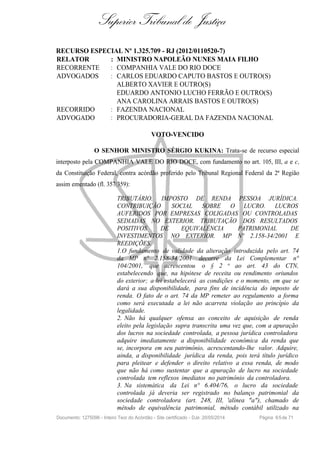 Superior Tribunal de Justiça
RECURSO ESPECIAL Nº 1.325.709 - RJ (2012/0110520-7)
RELATOR : MINISTRO NAPOLEÃO NUNES MAIA FILHO
RECORRENTE : COMPANHIA VALE DO RIO DOCE
ADVOGADOS : CARLOS EDUARDO CAPUTO BASTOS E OUTRO(S)
ALBERTO XAVIER E OUTRO(S)
EDUARDO ANTONIO LUCHO FERRÃO E OUTRO(S)
ANA CAROLINA ARRAIS BASTOS E OUTRO(S)
RECORRIDO : FAZENDA NACIONAL
ADVOGADO : PROCURADORIA-GERAL DA FAZENDA NACIONAL
VOTO-VENCIDO
O SENHOR MINISTRO SÉRGIO KUKINA: Trata-se de recurso especial
interposto pela COMPANHIA VALE DO RIO DOCE, com fundamento no art. 105, III, a e c,
da Constituição Federal, contra acórdão proferido pelo Tribunal Regional Federal da 2ª Região
assim ementado (fl. 357/359):
TRIBUTÁRIO. IMPOSTO DE RENDA PESSOA JURÍDICA.
CONTRIBUIÇÃO SOCIAL SOBRE O LUCRO. LUCROS
AUFERIDOS POR EMPRESAS COLIGADAS OU CONTROLADAS
SEDIADAS NO EXTERIOR. TRIBUTAÇÃO DOS RESULTADOS
POSITIVOS DE EQUIVALÊNCIA PATRIMONIAL DE
INVESTIMENTOS NO EXTERIOR. MP Nº 2.158-34/2001 E
REEDIÇÕES.
1.O fundamento de validade da alteração introduzida pelo art. 74
da MP n° 2.158-34/2001 decorre da Lei Complementar n°
104/2001, que acrescentou o § 2 o ao art. 43 do CTN,
estabelecendo que, na hipótese de receita ou rendimento oriundos
do exterior; a lei estabelecerá as condições e o momento, em que se
dará a sua disponibilidade, para fins de incidência do imposto de
renda. O fato de o art. 74 da MP remeter ao regulamento a forma
como será executada a lei não acarreta violação ao princípio da
legalidade.
2. Não há qualquer ofensa ao conceito de aquisição de renda
eleito pela legislação supra transcrita uma vez que, com a apuração
dos lucros na sociedade controlada, a pessoa jurídica controladora
adquire imediatamente a disponibilidade econômica da renda que
se, incorpora em seu patrimônio, acrescentando-lhe valor. Adquire,
ainda, a disponibilidade jurídica da renda, pois terá título jurídico
para pleitear e defender o direito relativo a essa renda, de modo
que não há como sustentar que a apuração de lucro na sociedade
controlada tem reflexos imediatos no patrimônio da controladora.
3. Na sistemática da Lei n° 6.404/76, o lucro da sociedade
controlada já deveria ser registrado no balanço patrimonial da
sociedade controladora (art. 248, III, 'alínea "a"), chamado de
método de equivalência patrimonial, método contábil utilizado na
Documento: 1275096 - Inteiro Teor do Acórdão - Site certificado - DJe: 20/05/2014 Página 65de 71
 