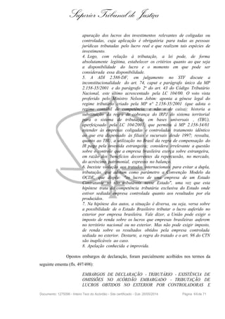 Superior Tribunal de Justiça
apuração dos lucros dos investimentos relevantes de coligadas ou
controladas, cuja aplicação é obrigatória para todas as pessoas
jurídicas tributadas pelo lucro real e que realizem tais espécies de
investimento.
4. Logo, com relação à tributação, a lei pode, de forma
absolutamente legítima, estabelecer os critérios quanto ao que seja
a disponibilidade do lucro e o momento em que pode ser
considerada essa disponibilidade.
5. A ADI 2.588-DF, em julgamento no STF discute a
inconstitucionalidade do art. 74, caput e parágrafo único da MP
2.158-35/2001 e do parágrafo 2o do art. 43 do Código Tributário
Nacional, este último acrescentado pela LC 104/00. O voto vista
proferido pelo Ministro Nelson Jobim: aponta a gênese legal do
regime tributário criado pela MP n° 2.158-35/2001 (que adota o
regime contábil de competência, e não o de caixa); historia a
substituição da regra de cobrança do IRPJ do sistema territorial
para o sistema de tributação em bases universais , (TBU),
aperfeiçoado pela LC 104/2001, que permitiu à MP 2.158-34/01
estender às empresas coligadas e controladas tratamento idêntico
ao que era dispensado às filiais e sucursais desde 1997; ressalta,
quanto ao TBU, a utilização no Brasil da regra de compensação do
IR pago pela investida estrangeira; considera irrelevante a questão
sobre o controle que a empresa brasileira exerça sobre estrangeira,
em razão dos 'benefícios decorrentes da repercussão, no mercado,
do acréscimo patrimonial, expresso no balanço.
6. Inexiste violação aos tratados internacionais para evitar a dupla,
tributação, que adotam como parâmetro a Convenção Modelo da
OCDE, que dispõe: "os lucros de uma empresa de um Estado
Contratante só são tributáveis nesse Estado", uma vez que esta
hipótese trata da competência tributária exclusiva do Estado onde
estiver sediada empresa controlada quanto aos resultados por ela
produzidos.
7. Na hipótese dos autos, a situação é diversa, ou seja, versa sobre
a possibilidade de o Estado Brasileiro tributar o lucro auferido no
exterior por empresa brasileira. Vale dizer, a União pode exigir o
imposto de renda sobre os lucros que empresas brasileiras auferem
no território nacional ou no exterior. Mas não pode exigir imposto,
de renda sobre os resultados obtidos pela empresa controlada
sediada no exterior. Destarte, a regra do tratado e o art. 98 do CTN
são inaplicáveis ao caso.
8. Apelação conhecida e improvida.
Opostos embargos de declaração, foram parcialmente acolhidos nos termos da
seguinte ementa (fls. 497/498):
EMBARGOS DE DECLARAÇÃO - TRIBUTÁRIO - EXISTÊNCIA DE
OMISSÕES NO ACÓRDÃO EMBARGADO - TRIBUTAÇÃO DE
LUCROS OBTIDOS NO EXTERIOR POR CONTROLADORAS E
Documento: 1275096 - Inteiro Teor do Acórdão - Site certificado - DJe: 20/05/2014 Página 66de 71
 