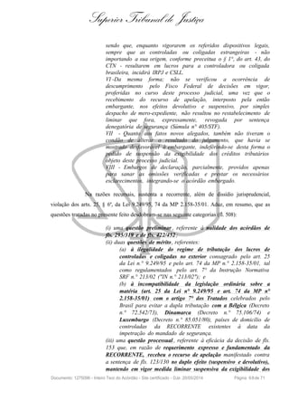 Superior Tribunal de Justiça
sendo que, enquanto vigorarem os referidos dispositivos legais,
sempre que as controladas ou coligadas estrangeiras - não
importando a sua origem, conforme preceitua o § 1°, do art. 43, do
CTN - resultarem em lucros para a controladora ou coligada
brasileira, incidirá IRPJ e CSLL.
VI -Da mesma forma; não se verificou a ocorrência de
descumprimento pelo Fisco Federal de decisões em vigor,
proferidas no curso deste processo judicial, uma vez que o
recebimento do recurso de apelação, interposto pela então
embargante, nos efeitos devolutivo e suspensivo, por simples
despacho de mero-expediente, não resultou no restabelecimento de
liminar que fora, expressamente, revogada por sentença
denegatória de segurança (Súmula n° 405/STF).
VII - Quanto aos fatos novos alegados, também não tiveram o
condão de alterar o resultado do julgamento, que havia se
mostrado desfavorável à embargante, indefèrindo-se desta forma o
pedido de suspensão da exigibilidade dos créditos tributários
objeto deste processo judicial.
VIII - Embargos de declaração, parcialmente, providos apenas
para sanar as omissões verificadas e prestar os necessários
esclarecimentos, integrando-se o acórdão embargado.
Na razões recursais, sustenta a recorrente, além de dissídio jurisprudencial,
violação dos arts. 25, § 6º, da Lei 9.249/95, 74 da MP 2.158-35/01. Aduz, em resumo, que as
questões tratadas no presente feito desdobram-se nas seguinte categorias (fl. 508):
(i) uma questão preliminar , referente à nulidade dos acórdãos de
fls. 295/319 e de fls. 422/452 ;
(ii) duas questões de mérito, referentes:
(a) à ilegalidade do regime de tributação dos lucros de
controladas e coligadas no exterior consagrado pelo art. 25
da Lei n.° 9.249/95 e pelo art. 74 da MP n.° 2.158-35/01, tal
como regulamentados pelo art. 7° da Instrução Normativa
SRF n.° 213/02 ("IN n.° 213/02"); e
(b) à incompatibilidade da legislação ordinária sobre a
matéria (art. 25 da Lei n° 9.249/95 e art. 74 da MP n°
2.158-35/01) com o artigo 7° dos Tratados celebrados pelo
Brasil para evitar a dupla tributação com a Bélgica (Decreto
n.° 72.542/73), Dinamarca (Decreto n.° 75.106/74) e
Luxemburgo (Decreto n.° 85.051/80), países de domicílio de
controladas da RECORRENTE existentes à data da
impetração do mandado de segurança.
(iii) uma questão processual , referente à eficácia da decisão de fls.
153 que, em razão de requerimento expresso e fundamentado da
RECORRENTE, recebeu o recurso de apelação manifestado contra
a sentença de fls. 123/130 no duplo efeito (suspensivo e devolutivo),
mantendo em vigor medida liminar suspensiva da exigibilidade dos
Documento: 1275096 - Inteiro Teor do Acórdão - Site certificado - DJe: 20/05/2014 Página 68de 71
 
