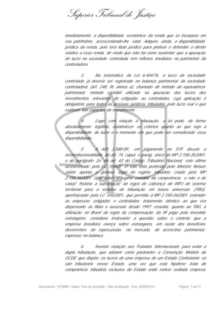 Superior Tribunal de Justiça
imediatamente a disponibilidade econômica da renda que se incorpora em
seu patrimônio, acrescentando-lhe valor. Adquire, ainda, a disponibilidade
jurídica da renda, pois terá titulo jurídico para pleitear e defender o direito
relativo a essa renda, de modo que não há como sustentar que a apuração
de lucro na sociedade controlada tem reflexos imediatos no patrimônio da
controladora.
3. Na sistemática da Lei 6.404/76, o lucro da sociedade
controlada já deveria ser registrado no balanço patrimonial da sociedade
controladora (art. 248, III, alínea a), chamado de método da equivalência
patrimonial, método contábil utilizado na apuração dos lucros dos
investimentos relevantes de coligadas ou controladas, cuja aplicação é
obrigatória para todas as pessoas jurídicas tributadas pelo lucro real e que
realizem tais espécies de investimento.
4. Logo, com relação à tributação, a lei pode, de forma
absolutamente legítima, estabelecer os critérios quanto ao que seja a
disponibilidade do lucro e o momento em que pode ser considerada essa
disponibilidade.
5. A ADI 2.588-DF, em julgamento no STF discute a
inconstitucionalidade do art. 74, caput, e parág. único da MP 2.158-35/2001
e do parágrafo 2o. do art. 43 do Código Tributário Nacional, este último
acrescentado pela LC 104/00. O voto vista proferido pelo Ministro Nelson
Jobim aponta a gênese legal do regime tributário criado pela MP
2.158-34/2001 (que adota o regime contábil da competência, e não o de
caixa); historia a substituição da regra de cobrança do IRPJ do sistema
territorial para o sistema de tributação em bases universais (TBU),
aperfeiçoado pela LC 104/2001, que permitiu à MP 2.158-34/2001 estender
às empresas coligadas e controladas tratamento idêntico ao que era
dispensado às filiais e sucursais desde 1997; ressalta, quanto ao TBU, a
utilização no Brasil da regra de compensação do IR pago pela investida
estrangeira; considera irrelevante a questão sobre o controle que a
empresa brasileira exerça sobre estrangeira, em razão dos benefícios
decorrentes da repercussão, no mercado, do acréscimo patrimonial,
expresso no balanço.
6. Inexiste violação aos Tratados Internacionais para evitar a
dupla tributação, que adotam como parâmetro a Convenção Modelo da
OCDE que dispõe: os lucros de uma empresa de um Estado Contratante só
são tributáveis nesse Estado, uma vez que esta hipótese trata da
competência tributária exclusiva do Estado onde estiver sediada empresa
Documento: 1275096 - Inteiro Teor do Acórdão - Site certificado - DJe: 20/05/2014 Página 7 de 71
 