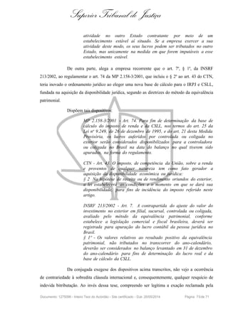 Superior Tribunal de Justiça
atividade no outro Estado contratante por meio de um
estabelecimento estável aí situado. Se a empresa exercer a sua
atividade deste modo, os seus lucros podem ser tributados no outro
Estado, mas unicamente na medida em que forem imputáveis a esse
estabelecimento estável.
De outra parte, alega a empresa recorrente que o art. 7º, § 1º, da INSRF
213/2002, ao regulamentar o art. 74 da MP 2.158-3/2001, que incluiu o § 2º ao art. 43 do CTN,
teria inovado o ordenamento jurídico ao eleger uma nova base de cálculo para o IRPJ e CSLL,
fundada na aquisição da disponibilidade jurídica, segundo as diretrizes do método da equivalência
patrimonial.
Dispõem tais dispositivos:
MP 2.158-3/2001 - Art. 74. Para fim de determinação da base de
cálculo do imposto de renda e da CSLL, nos termos do art. 25 da
Lei no
9.249, de 26 de dezembro de 1995, e do art. 21 desta Medida
Provisória, os lucros auferidos por controlada ou coligada no
exterior serão considerados disponibilizados para a controladora
ou coligada no Brasil na data do balanço no qual tiverem sido
apurados, na forma do regulamento.
CTN - Art. 43. O imposto, de competência da União, sobre a renda
e proventos de qualquer natureza tem como fato gerador a
aquisição da disponibilidade econômica ou jurídica:
§ 2 Na hipótese de receita ou de rendimento oriundos do exterior,
a lei estabelecerá as condições e o momento em que se dará sua
disponibilidade, para fins de incidência do imposto referido neste
artigo.
INSRF 213/2002 - Art. 7. A contrapartida do ajuste do valor do
investimento no exterior em filial, sucursal, controlada ou coligada,
avaliado pelo método da equivalência patrimonial, conforme
estabelece a legislação comercial e fiscal brasileira, deverá ser
registrada para apuração do lucro contábil da pessoa jurídica no
Brasil.
§ 1º - Os valores relativos ao resultado positivo da equivalência
patrimonial, não tributados no transcorrer do ano-calendário,
deverão ser considerados no balanço levantado em 31 de dezembro
do ano-calendário para fins de determinação do lucro real e da
base de cálculo da CSLL.
Da conjugada exegese dos dispositivos acima transcritos, não vejo a ocorrência
de contrariedade à sobredita cláusula internacional e, consequentemente, qualquer resquício de
indevida bitributação. Ao invés dessa tese, compreendo ser legítima a exação reclamada pela
Documento: 1275096 - Inteiro Teor do Acórdão - Site certificado - DJe: 20/05/2014 Página 70de 71
 
