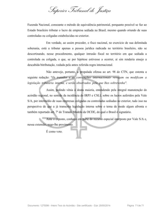 Superior Tribunal de Justiça
Fazenda Nacional, consoante o método de equivalência patrimonial, porquanto possível se faz ao
Estado brasileiro tributar o lucro de empresa sediada no Brasil, mesmo quando oriundo de suas
controladas ou coligadas estabelecidas no exterior.
Em verdade, ao assim proceder, o fisco nacional, no exercício de sua delimitada
soberania, está a tributar apenas a pessoa jurídica radicada no território brasileiro, não se
descortinando, nesse procedimento, qualquer intrusão fiscal no território em que sediada a
controlada ou coligada, o que, se por hipótese estivesse a ocorrer, aí sim renderia ensejo a
descabida bitributação, vedada pela antes referida regra internacional.
Não antevejo, portanto, a propalada ofensa ao art. 98 do CTN, que ostenta a
seguinte redação: "Os tratados e as convenções internacionais revogam ou modificam a
legislação tributária interna, e serão observados pela que lhes sobrevenha".
Assim, pedindo vênia à douta maioria, entendendo pela integral manutenção do
acórdão regional, no sentido da incidência do IRPJ e CSLL sobre os lucros auferidos pela Vale
S/A, por intermédio de suas empresas coligadas ou controladas sediadas no exterior, tudo isso na
perspectiva de que a já transcrita legislação interna sobre o tema de modo algum afronta o
também reportado art. 7º do Tratado Modelo da OCDE, do qual o Brasil é signatário.
Ante o exposto, conheço em parte do recurso especial interposto por Vale S/A e,
nessa extensão, nego-lhe provimento.
É como voto.
Documento: 1275096 - Inteiro Teor do Acórdão - Site certificado - DJe: 20/05/2014 Página 71de 71
 