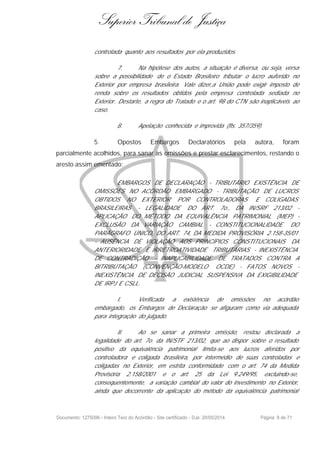 Superior Tribunal de Justiça
controlada quanto aos resultados por ela produzidos.
7. Na hipótese dos autos, a situação é diversa, ou seja, versa
sobre a possibilidade de o Estado Brasileiro tributar o lucro auferido no
Exterior por empresa brasileira. Vale dizer,a União pode exigir imposto de
renda sobre os resultados obtidos pela empresa controlada sediada no
Exterior. Destarte, a regra do Tratado e o art. 98 do CTN são inaplicáveis ao
caso.
8. Apelação conhecida e improvida (fls. 357/359).
5. Opostos Embargos Declaratórios pela autora, foram
parcialmente acolhidos, para sanar as omissões e prestar esclarecimentos, restando o
aresto assim ementado:
EMBARGOS DE DECLARAÇÃO - TRIBUTÁRIO EXISTÊNCIA DE
OMISSÕES NO ACÓRDÃO EMBARGADO - TRIBUTAÇÃO DE LUCROS
OBTIDOS NO EXTERIOR POR CONTROLADORAS E COLIGADAS
BRASILEIRAS - LEGALIDADE DO ART. 7o., DA IN/SRF 213/02 -
APLICAÇÃO DO MÉTODO DA EQUIVALÊNCIA PATRIMONIAL (MEP) -
EXCLUSÃO DA VARIAÇÃO CAMBIAL - CONSTITUCIONALIDADE DO
PARÁGRAFO ÚNICO, DO ART. 74, DA MEDIDA PROVISÓRIA 2.158-35/01
- AUSÊNCIA DE VIOLAÇÃO AOS PRINCÍPIOS CONSTITUCIONAIS DA
ANTERIORIDADE E IRRETROATIVIDADE TRIBUTÁRIAS - INEXISTÊNCIA
DE CONTRADIÇÃO - INAPLICABILIDADE DE TRATADOS CONTRA A
BITRIBUTAÇÃO (CONVENÇÃO-MODELO OCDE) - FATOS NOVOS -
INEXISTÊNCIA DE DECISÃO JUDICIAL SUSPENSIVA DA EXIGIBILIDADE
DE IRPJ E CSLL.
I. Verificada a existência de omissões no acórdão
embargado, os Embargos de Declaração se afiguram como via adequada
para integração do julgado.
II. Ao se sanar a primeira omissão, restou declarada a
legalidade do art. 7o. da IN/STF 213/02, que ao dispor sobre o resultado
positivo da equivalência patrimonial limita-se aos lucros aferidos por
controladora e coligada brasileira, por intermédio de suas controladas e
coligadas no Exterior, em estrita conformidade com o art. 74 da Medida
Provisória 2.158/2001 e o art. 25 da Lei 9.249/95, excluindo-se,
consequentemente, a variação cambial do valor do investimento no Exterior,
ainda que decorrente da aplicação do método da equivalência patrimonial
Documento: 1275096 - Inteiro Teor do Acórdão - Site certificado - DJe: 20/05/2014 Página 8 de 71
 