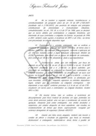 Superior Tribunal de Justiça
(MEP).
III. Ao se resolver a segunda omissão, reconheceu-se a
constitucionalidade do parágrafo único do art. 74 da MP 2.158-34/01
(reeditada sob o 2.158-35/01), por ausência de violação aos princípios
constitucionais da anterioridade e irretroatividade tributárias,
consubstanciados no art. 150, III, a e b da CF de 1988, para se declarar
que os lucros obtidos por controladoras e coligadas brasileiras, por
intermédio de suas controladas e coligadas no Exterior, no período de 1996
a 2001, também estão sujeitos à incidência de IRPJ e de CSLL, na forma
com preconizada no referido dispositivo legal.
IV. Examinando o v. acórdão embargado, não se verificou a
existência de contradição, uma vez que aquele enfrentou, de forma clara e
objetiva, a questão, ora ratificada pela embargante, referente à aplicação do
art. VII, dos tratados contra a dupla tributação (Convenção Modelo da
OCDE), celebrados pelo Brasil com os países de domicílio de controladas,
bem como do art. 98 do CTN, afastando-a, dada a sua impertinência.
V. Esclareceu-se, ainda, que são tributados, por força do
disposto no art. 43 do CTN, no art. 25 da Lei 9.249/95 e no art. 74 da MP
2.158-34/01 (reeditada sob o n. 2.158-35), os lucros auferidos, por
intermédio de controladas ou coligadas no Exterior, por controladora ou
coligada brasileira - a serem computados na determinação do lucro real
destas, na forma do disposto no art. 248, III, a da Lei 6.404/76 -, e não os
dividendos, aos quais, eventualmente, teriam direito, se distribuídos por
suas investidas; sendo que, enquanto vigorarem os referidos dispositivos
legais, sempre que as controladas ou coligadas estrangeiras - não
importando a sua origem, conforme preceitua o § 1o do art. 43 do CTN -
resultarem em lucros para a controladora ou coligada brasileira, incidirá
IRPJ e CSLL.
VI. Da mesma forma, não se verificou a ocorrência de
descumprimento pelo Fisco Federal de decisões em vigor, proferidas no
curso deste processo judicial, uma vez que o recebimento do recurso de
apelação, interposto pela então embargante, nos efeitos devolutivo e
suspensivo, por simples despacho de mero expediente, não resultou no
restabelecimento de liminar que foram, expressamente, revogada por
sentença denegatória de segurança (Súmula 405/STF).
VII. Quanto aos fatos novos alegados, também não tiveram o
condão de alterar o resultado do julgamento, que havia se mostrado
desfavorável à embargante, indeferindo-se desta forma o pedido de
Documento: 1275096 - Inteiro Teor do Acórdão - Site certificado - DJe: 20/05/2014 Página 9 de 71
 
