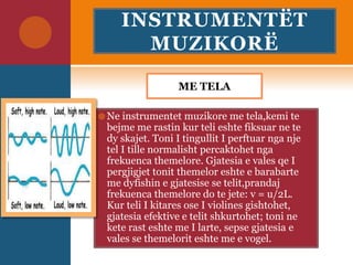 INSTRUMENTËT
MUZIKORË
ME TELA
 Ne instrumentet muzikore me tela,kemi te
bejme me rastin kur teli eshte fiksuar ne te
dy skajet. Toni I tingullit I perftuar nga nje
tel I tille normalisht percaktohet nga
frekuenca themelore. Gjatesia e vales qe I
pergjigjet tonit themelor eshte e barabarte
me dyfishin e gjatesise se telit,prandaj
frekuenca themelore do te jete: v = u/2L.
Kur teli I kitares ose I violines gishtohet,
gjatesia efektive e telit shkurtohet; toni ne
kete rast eshte me I larte, sepse gjatesia e
vales se themelorit eshte me e vogel.
 