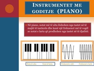 INSTRUMENTET ME
GODITJE (PIANO)
 Në piano, notat më të ulta lëshohen nga tastet në të
majtë të tastierës dhe kanë një frekuencë më të vogël
se notat e larta që prodhohen nga tastet në të djathtë.
Nota të ulta Nota të larta Frekuenë e ulët Frekuenë e lartë
 