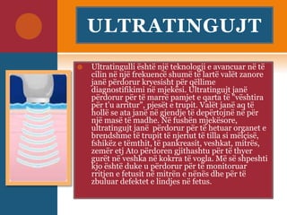 ULTRATINGUJT
 Ultratingulli është një teknologji e avancuar në të
cilin në një frekuencë shumë të lartë valët zanore
janë përdorur kryesisht për qëllime
diagnostifikimi në mjekësi. Ultratingujt janë
përdorur për të marrë pamjet e qarta të "vështira
për t’u arritur", pjesët e trupit. Valët janë aq të
hollë se ata janë në gjendje të depërtojnë në për
një masë të madhe. Në fushën mjekësore,
ultratingujt janë përdorur për të hetuar organet e
brendshme të trupit të njeriut të tilla si mëlçisë,
fshikëz e tëmthit, të pankreasit, veshkat, mitrës,
zemër etj Ato përdoren gjithashtu për të thyer
gurët në veshka në kokrra të vogla. Më së shpeshti
kjo është duke u përdorur për të monitoruar
rritjen e fetusit në mitrën e nënës dhe për të
zbuluar defektet e lindjes në fetus.
 