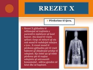 RREZET X
 Rrezet X gjithashtu të
ndihmojnë në trajtimin e
pacientëve mjekësore që kanë
kancer. Ata mund të vrasin
qelizat e keqe në mënyrë që ata
nuk mund të vazhdojnë ndarjen
e tyre.. X-rrezet mund të
përdoren gjithashtu për të vrarë
bakteret që shkaktojnë prishje të
ushqimit. Kjo është ajo që është
përdorur për të ruajtur
ushqimin që astronautët
konsumojnë , ndërsa gjenden në
hënë dhe në hapësirë.
 Përdorime të tjera.
 