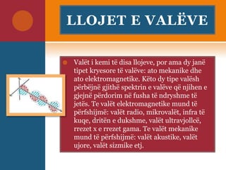 LLOJET E VALËVE
 Valët i kemi të disa llojeve, por ama dy janë
tipet kryesore të valëve: ato mekanike dhe
ato elektromagnetike. Këto dy tipe valësh
përbëjnë gjithë spektrin e valëve që njihen e
gjejnë përdorim në fusha të ndryshme të
jetës. Te valët elektromagnetike mund të
përfshijmë: valët radio, mikrovalët, infra të
kuqe, dritën e dukshme, valët ultravjollcë,
rrezet x e rrezet gama. Te valët mekanike
mund të përfshijmë: valët akustike, valët
ujore, valët sizmike etj.
 