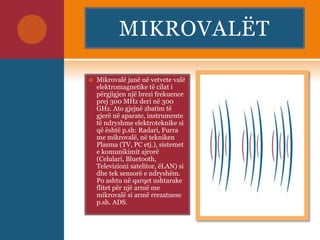 MIKROVALËT
 Mikrovalë janë në vetvete valë
elektromagnetike të cilat i
përgjigjen një brezi frekuence
prej 300 MHz deri në 300
GHz. Ato gjejnë zbatim të
gjerë në aparate, instrumente
të ndryshme elektroteknike si
që është p.sh: Radari, Furra
me mikrovalë, në tekniken
Plasma (TV, PC etj.), sistemet
e komunikimit ajrorë
(Celulari, Bluetooth,
Televizioni satelitor, ëLAN) si
dhe tek sensorë e ndryshëm.
Po ashtu në qarqet ushtarake
flitet për një armë me
mikrovalë si armë rrezatuese
p.sh. ADS.
 
