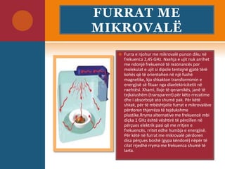 FURRAT ME
MIKROVALË
 Furra e njohur me mikrovalë punon diku në
frekuenca 2,45 GHz. Nxehja e ujit nuk arrihet
me ndonjë frekuencë të rezonancës por
molekulat e ujit si dipole tentojnë gjatë tërë
kohës që të orientohen në një fushë
magnetike, kjo shkakton transformimin e
energjisë së fituar nga diaelektricitetit në
nxehtësi. Xhami, lloje të qeramikës, janë të
tejkalushëm (transparent) për këto rrezatime
dhe i absorbojë ato shumë pak. Për këtë
shkak, për të mbështjelle furrat e mikrovalëve
përdoren thjerrëza të tejdukshme
plastike.Rryma alternative me frekuencë mbi
diçka 1 GHz është vështirë të përcillen në
përçues elektrik pasi që me rritjen e
frekuencës, rritet edhe humbja e energjisë.
Për këtë në furrat me mikrovalë përdoren
disa përçues boshë (gypa këndorë) nëpër të
cilat rrjedhë rryma me frekuenca shumë të
larta.
 