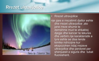 • Rrezet ultravjollce
nje pjes e rrezatimit djellor eshte
dhe rrezet ultravjollce .ato
jane rreze shume te
demshme mud te shkaktoj
djegje dhe kancer te lekures
dhe verbim.nje karakteristik e
tyre eshte se disa lende
kimike ndricojne kur
ekspozohen ndaj rrezeve
ultravjollce dhe perdoret per
shenjuesit e siguris dhe tubat
fluoreshent.
Rrezet ultravjollce
 