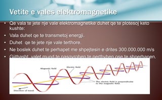 • Qe vala te jete nje vale elektromagnetike duhet qe te plotesoj keto
kushte:
• Vala duhet qe te transmetoj energji.
• Duhet qe te jete nje vale terthore.
• Ne boslek duhet te perhapet me shpejtesin e drites 300.000.000 m/s
• Gjithasht valet mund te pasqyrohen,te perthyhen ose te shperhapen.
Vetite e vales elektromagnetike
 