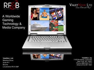 A Worldwide
Gaming
Technology &
Media Company
ValetNoir, Inc
1140 Broadway, Suite 903
New York, NY 10001
Phone (888) 623-1717
Direct (212) 461-1801
ValetNoir, Ltd.
Meadow Drove
Suite #11
Bourne
Lincolnshire PE10 0BP
 