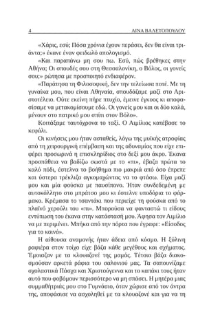 4 ΛΊΝΑ ΒΑΛΕΤΟΠΟΎΛΟΥ
«Χάρις, εσύ; Πόσα χρόνια έχουν περάσει, δεν θα είναι τρι-
άντα;» έκανε έναν φειδωλό απολογισμό.
«Και παραπάνω μη σου πω. Εσύ, πώς βρέθηκες στην
Αθήνα; Οι σπουδές σου στη Θεσσαλονίκη, ο Βόλος, οι γονείς
σου;» ρώτησα με προσποιητό ενδιαφέρον.
«Παράτησα τη Φιλοσοφική, δεν την τελείωσα ποτέ. Με τη
γυναίκα μου, που είναι Αθηναία, σπουδάζαμε μαζί στο Αρι-
στοτέλειο. Ούτε εκείνη πήρε πτυχίο, έμεινε έγκυος κι αποφα-
σίσαμε να μετακομίσουμε εδώ. Οι γονείς μου και οι δύο καλά,
μένουν στο πατρικό μου σπίτι στον Βόλο».
Κοιτάξαμε ταυτόχρονα το ταξί. Ο Αιμίλιος κατέβασε το
κεφάλι.
Οι κινήσεις μου ήταν ασταθείς, λόγω της μυϊκής ατροφίας
από τη χειρουργική επέμβαση και της αδυναμίας που είχε επι-
φέρει προσωρινά η επισκληρίδιος στο δεξί μου άκρο. Έκανα
προσπάθεια να βαδίζω σωστά με το «πι», έβαζα πρώτα το
καλό πόδι, έστελνα το βοήθημα πιο μακριά από όσο έπρεπε
και ύστερα τρέκλιζα αγκομαχώντας να το φτάσω. Είχα μαζί
μου και μία φούσκα με παυσίπονο. Ήταν συνδεδεμένη με
αυτοκόλλητο στο μπράτσο μου κι έστελνε υποδόρια το φάρ-
μακο. Κρέμασα το τσαντάκι που περιείχε τη φούσκα από το
πλαϊνό χερούλι του «πι». Μπορούσα να φανταστώ τι είδους
εντύπωση του έκανα στην κατάστασή μου. Άφησα τον Αιμίλιο
να με περιμένει. Μπήκα από την πόρτα που έγραφε: «Είσοδος
για το κοινό».
Η αίθουσα αναμονής ήταν άδεια από κόσμο. Η ξύλινη
ραφιέρα στον τοίχο είχε βάζα κάθε μεγέθους και σχήματος.
Έμοιαζαν με τα κλουαζονέ της μαμάς. Tέτοια βάζα διακο-
σμούσαν αρκετά ράφια του σαλονιού μας. Τα σαπουνίζαμε
σχολαστικά Πάσχα και Χριστούγεννα και το καπάκι τους ήταν
αυτό που φοβόμουν περισσότερο να μη σπάσει. Η μητέρα μιας
συμμαθήτριάς μου στο Γυμνάσιο, όταν χώρισε από τον άντρα
της, αποφάσισε να ασχοληθεί με τα κλουαζονέ και για να τη
 