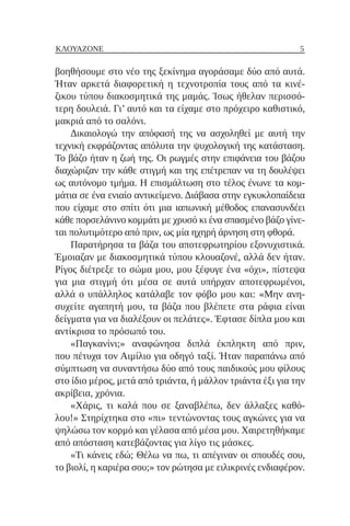 5
ΚΛΟΥΑΖΟΝΈ
βοηθήσουμε στο νέο της ξεκίνημα αγοράσαμε δύο από αυτά.
Ήταν αρκετά διαφορετική η τεχνοτροπία τους από τα κινέ-
ζικου τύπου διακοσμητικά της μαμάς. Ίσως ήθελαν περισσό-
τερη δουλειά. Γι’ αυτό και τα είχαμε στο πρόχειρο καθιστικό,
μακριά από το σαλόνι.
Δικαιολογώ την απόφασή της να ασχοληθεί με αυτή την
τεχνική εκφράζοντας απόλυτα την ψυχολογική της κατάσταση.
Το βάζο ήταν η ζωή της. Οι ρωγμές στην επιφάνεια του βάζου
διαχώριζαν την κάθε στιγμή και της επέτρεπαν να τη δουλέψει
ως αυτόνομο τμήμα. Η επισμάλτωση στο τέλος ένωνε τα κομ-
μάτια σε ένα ενιαίο αντικείμενο. Διάβασα στην εγκυκλοπαίδεια
που είχαμε στο σπίτι ότι μια ιαπωνική μέθοδος επανασυνδέει
κάθε πορσελάνινο κομμάτι με χρυσό κι ένα σπασμένο βάζο γίνε-
ται πολυτιμότερο από πριν, ως μία ηχηρή άρνηση στη φθορά.
Παρατήρησα τα βάζα του αποτεφρωτηρίου εξονυχιστικά.
Έμοιαζαν με διακοσμητικά τύπου κλουαζονέ, αλλά δεν ήταν.
Ρίγος διέτρεξε το σώμα μου, μου ξέφυγε ένα «όχι», πίστεψα
για μια στιγμή ότι μέσα σε αυτά υπήρχαν αποτεφρωμένοι,
αλλά ο υπάλληλος κατάλαβε τον φόβο μου και: «Μην ανη-
συχείτε αγαπητή μου, τα βάζα που βλέπετε στα ράφια είναι
δείγματα για να διαλέξουν οι πελάτες». Έφτασε δίπλα μου και
αντίκρισα το πρόσωπό του.
«Παγκανίνι;» αναφώνησα διπλά έκπληκτη από πριν,
που πέτυχα τον Αιμίλιο για οδηγό ταξί. Ήταν παραπάνω από
σύμπτωση να συναντήσω δύο από τους παιδικούς μου φίλους
στο ίδιο μέρος, μετά από τριάντα, ή μάλλον τριάντα έξι για την
ακρίβεια, χρόνια.
«Χάρις, τι καλά που σε ξαναβλέπω, δεν άλλαξες καθό-
λου!» Στηρίχτηκα στο «πι» τεντώνοντας τους αγκώνες για να
ψηλώσω τον κορμό και γέλασα από μέσα μου. Χαιρετηθήκαμε
από απόσταση κατεβάζοντας για λίγο τις μάσκες.
«Τι κάνεις εδώ; Θέλω να πω, τι απέγιναν οι σπουδές σου,
το βιολί, η καριέρα σου;» τον ρώτησα με ειλικρινές ενδιαφέρον.
 