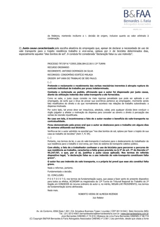 Av. do Contorno, 6594 |Sala 1.601 | Ed. Amadeus Business Tower | Lourdes | CEP 30110-044 | Belo Horizonte (MG)
Tel.: (31) 3213-4587| bernardesefaria@bernardesefaria.com.br | www.bernardesefaria.com.br
Jove Bernardes OAB/MG nº 72.919 | Walesca de Lima Faria Bernardes OAB/MG nº 98.719
(C) Copyright B&FAA Bernardes & Faria Advogados Associados OAB/MG nº 2.561 | Uso permitido, desde que citada a fonte
da Relatora, mantendo incólume a r. decisão de origem, inclusive quanto ao valor arbitrado à
condenação.
2) Justa causa caracterizada pela escolha aleatória do empregado que, apesar de declarar a necessidade de uso de
vale transporte para o trajeto residência trabalho e vice-versa, optava por ir de bicicleta determinados dias,
especialmente aqueles “dias bonitos de sol”. A conduta foi considerada “declaração falsa ou uso indevido”.
PROCESSO TRT/SP N.º 03955.2006.084.02.00-5 13ª TURMA
RECURSO ORDINÁRIO
RECORRENTE: ANTONIO DOMINGOS DA SILVA
RECORRIDO: CONDOMÍNIO EDIFÍCIO MÁLAGA
ORIGEM: 84ª VARA DO TRABALHO DE SÃO PAULO.
(...)
Pretende o reclamante o recebimento das verbas rescisórias inerentes à abrupta ruptura do
contrato individual de trabalho por prazo indeterminado.
Contesta a reclamada ao pedido, afirmando que o autor foi dispensado por justa causa,
diante da utilização indevida dos vales-transporte a ele fornecidos.
Como se sabe, a justa causa consiste na mais rigorosa penalidade que pode ser aplicada a um
empregado, de sorte que o ônus de provar sua ocorrência pertence ao empregador, mormente sendo
fato modificativo do direito e do que normalmente acontece nas relações de trabalho subordinado: a
dispensa imotivada.
Por outro lado, tal prova deve ser inequívoca, absoluta, cabal, pois qualquer dúvida deve conduzir o
órgão julgador a afastar a motivação da dispensa para conceder ao obreiro o direito à percepção das
verbas da rescisão injustificada.
No caso em tela, é incontroverso o fato de o autor receber o benefício do vale-transporte na
contratualidade.
Ficou demonstrado pela prova oral que o autor se deslocava para o trabalho em alguns dias
da semana utilizando sua bicicleta.
Verifica-se ter o autor admitido na exordial que “nos dias bonitos de sol, optava por fazer o trajeto de sua
casa ao trabalho de bicicleta” (item 7, fl. 04).
(...)
Portanto, nos termos da lei, o uso do vale-transporte é exclusivo para o deslocamento do trabalhador de
sua residência para o trabalho e vice-versa, por meio do sistema de transporte coletivo público.
Com efeito, o fato de o trabalhador confessar o uso de bicicleta para percorrer o percurso de
sua residência ao trabalho, caracteriza a falta grave prevista no § 3º do art. 7º do Decreto nº
95.247/87, o que, por si só, justifica a justa causa aplicada. Nos termos do referido
dispositivo legal, “a declaração falsa ou o uso indevido do vale-transporte constituem falta
grave”.
O autor fez uso indevido do vale transporte, e a própria lei prevê que esse ato constitui falta
grave.
Nada a reformar, portanto.
Fundamentada a decisão.
III. CONCLUSÃO.
P O S T O I S T O, nos termos da fundamentação supra, que passa a fazer parte do presente dispositivo
para todos os efeitos, ACORDAM os magistrados da 13ª Turma do Tribunal Regional do Trabalho da 2ª
Região em CONHECER do recurso ordinário do autor e, no mérito, NEGAR-LHE PROVIMENTO, nos termos
da fundamentação acima alinhavada.
Nada mais.
ROBERTO VIEIRA DE ALMEIDA REZENDE
Juiz Relator
 