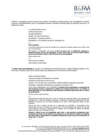 Av. do Contorno, 6594 |Sala 1.601 | Ed. Amadeus Business Tower | Lourdes | CEP 30110-044 | Belo Horizonte (MG)
Tel.: (31) 3213-4587| bernardesefaria@bernardesefaria.com.br | www.bernardesefaria.com.br
Jove Bernardes OAB/MG nº 72.919 | Walesca de Lima Faria Bernardes OAB/MG nº 98.719
(C) Copyright B&FAA Bernardes & Faria Advogados Associados OAB/MG nº 2.561 | Uso permitido, desde que citada a fonte
3) Não é o empregado que deve comprovar que requereu o benefício do vale-transporte, mas o empregador é que deve
comprovar, documentalmente, que ou o empregado requereu o benefício indicando opção de transporte, linhas etc., ou
dispensou os vales.
4ª TURMA PROCESSO TRT/SP
02548.2005.026.02.00-9
RECURSO ORDINÁRIO
ORIGEM: 26ª VARA DE SÃO PAULO
RECORRENTE 1: EDUARDO VALENTIM
RECORRENTE 2: ALTA AMERICA LATINA TEL AVANÇADAS S/A
(...)
Vale-transporte
A recorrente sustenta que o autor não comprovou ter requerido o benefício, tampouco que resida a mais
de 1 Km da empresa.
Não prospera a irresignação. Isso porque o ônus de provar que o trabalhador dispensou o
benefício previsto em lei é do empregador, a quem cabe reunir, por força do poder diretivo,
toda a documentação relativa à vida funcional de seus empregados.
Nada a reparar, pois.
(...)
PAULO AUGUSTO CAMARA
Desembargador Federal Relator
4) Justa causa caracterizada por declarar a necessidade de vale-transporte para o trajeto residência-trabalho e vice-
versa mas, na prática, utilizar-se de veículo próprio, que abastecia com os recursos do vale-transporte.
PODER JUDICIÁRIO FEDERAL
TRIBUNAL REGIONAL DO TRABALHO DA 2ª REGIÃO
PROCESSO Nº 00795.2007.073.02.00-0 (RO)
ORIGEM: 73ª VT DE SÃO PAULO; RECORRENTE: ANTÔNIO ROBERTO RODRIGUES CAVALCANTE
RECORRIDO: PLANSEVIG PLANEJAMENTO, SEGURANÇA E VIGILÂNCIA LTDA
JUSTA CAUSA. IMPROBIDADE. VALE-TRANSPORTE. Constitui ato de improbidade o recebimento de
vale transporte quando o reclamante se utilizava de condução própria para ir ao trabalho. A
declaração falsa ou o uso indevido do vale-transporte constituem justa causa para a ruptura
do pacto laboral.
Recurso a que se nega provimento.
(...)
Depreende-se da análise dos autos, que o autor, por ocasião da contratação, declarou que necessitava de
condução para ir e voltar do trabalho e preencheu o formulário de requisição correspondente (fls. 88).
Ressalte-se, outrossim, que nos recibos encartados às fls. 26/32 consta pagamento regular de vale-
transporte.
Frise-se que após o acidente ocorrido com o reclamante aos 15/03/2007, a empregadora tomou
conhecimento, por meio do boletim de ocorrência (fls. 15/16) apresentado pelo obreiro, de que este
vinha recebendo valores para o deslocamento ao trabalho, mas na realidade se utilizava de condução
própria, qual seja, uma motocicleta Yamaha.
Patente a prática de ato de improbidade pelo autor, o qual percebia mensalmente vale-
transporte, sem fazer jus ao benefício, em prejuízo da ré, acarretando a quebra de confiança
que deve nortear o pacto laboral e ensejando a dispensa por justa causa com fundamento no
artigo 482, “a”, da CLT.
(...)
 