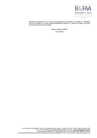 Av. do Contorno, 6594 |Sala 1.601 | Ed. Amadeus Business Tower | Lourdes | CEP 30110-044 | Belo Horizonte (MG)
Tel.: (31) 3213-4587| bernardesefaria@bernardesefaria.com.br | www.bernardesefaria.com.br
Jove Bernardes OAB/MG nº 72.919 | Walesca de Lima Faria Bernardes OAB/MG nº 98.719
(C) Copyright B&FAA Bernardes & Faria Advogados Associados OAB/MG nº 2.561 | Uso permitido, desde que citada a fonte
ACORDAM os Magistrados da 17ª Turma do Tribunal Regional do Trabalho da 2ª Região em: CONHECER
do recurso interposto e, no mérito, NEGAR PROVIMENTO, mantendo a r. sentença de origem, nos termos
da fundamentação do voto da Relatora.
SORAYA GALASSI LAMBERT
Juíza Relatora
 
