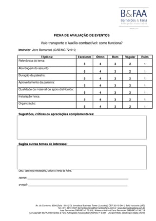 Av. do Contorno, 6594 |Sala 1.601 | Ed. Amadeus Business Tower | Lourdes | CEP 30110-044 | Belo Horizonte (MG)
Tel.: (31) 3213-4587| bernardesefaria@bernardesefaria.com.br | www.bernardesefaria.com.br
Jove Bernardes OAB/MG nº 72.919 | Walesca de Lima Faria Bernardes OAB/MG nº 98.719
(C) Copyright B&FAA Bernardes & Faria Advogados Associados OAB/MG nº 2.561 | Uso permitido, desde que citada a fonte
FICHA DE AVALIAÇÃO DE EVENTOS
Vale-transporte x Auxílio-combustível: como funciona?
Instrutor: Jove Bernardes (OAB/MG 72.919)
Tópicos: Excelente Ótimo Bom Regular Ruim
Relevância do tema:
5 4 3 2 1
Abordagem do assunto:
5 4 3 2 1
Duração da palestra:
5 4 3 2 1
Aproveitamento da palestra:
5 4 3 2 1
Qualidade do material de apoio distribuído:
5 4 3 2 1
Instalação física:
5 4 3 2 1
Organização:
5 4 3 2 1
Sugestões, críticas ou apreciações complementares:
Sugira outros temas de interesse:
Obs.: caso seja necessário, utilize o verso da folha.
nome: ________________________________________________________________
e-mail: _______________________________________________________________
 