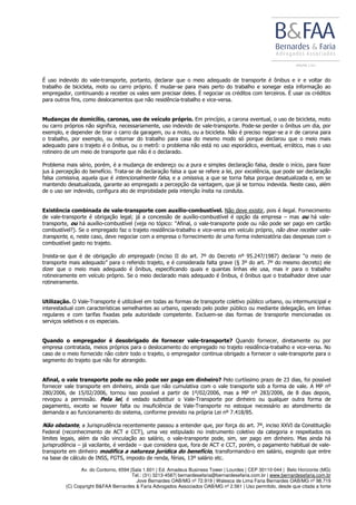 Av. do Contorno, 6594 |Sala 1.601 | Ed. Amadeus Business Tower | Lourdes | CEP 30110-044 | Belo Horizonte (MG)
Tel.: (31) 3213-4587| bernardesefaria@bernardesefaria.com.br | www.bernardesefaria.com.br
Jove Bernardes OAB/MG nº 72.919 | Walesca de Lima Faria Bernardes OAB/MG nº 98.719
(C) Copyright B&FAA Bernardes & Faria Advogados Associados OAB/MG nº 2.561 | Uso permitido, desde que citada a fonte
É uso indevido do vale-transporte, portanto, declarar que o meio adequado de transporte é ônibus e ir e voltar do
trabalho de bicicleta, moto ou carro próprio. É mudar-se para mais perto do trabalho e sonegar esta informação ao
empregador, continuando a receber os vales sem precisar deles. É negociar os créditos com terceiros. É usar os créditos
para outros fins, como deslocamentos que não residência-trabalho e vice-versa.
Mudanças de domicílio, caronas, uso de veículo próprio. Em princípio, a carona eventual, o uso de bicicleta, moto
ou carro próprios não significa, necessariamente, uso indevido de vale-transporte. Pode-se perder o ônibus um dia, por
exemplo, e depender de tirar o carro da garagem, ou a moto, ou a bicicleta. Não é preciso negar-se a ir de carona para
o trabalho, por exemplo, ou retornar do trabalho para casa do mesmo modo só porque declarou que o meio mais
adequado para o trajeto é o ônibus, ou o metrô: o problema não está no uso esporádico, eventual, errático, mas o uso
rotineiro de um meio de transporte que não é o declarado.
Problema mais sério, porém, é a mudança de endereço ou a pura e simples declaração falsa, desde o início, para fazer
jus à percepção do benefício. Trata-se de declaração falsa a que se refere a lei, por excelência, que pode ser declaração
falsa comissiva, aquela que é intencionalmente falsa, e a omissiva, a que se torna falsa porque desatualizada e, em se
mantendo desatualizada, garante ao empregado a percepção da vantagem, que já se tornou indevida. Neste caso, além
de o uso ser indevido, configura ato de improbidade pela intenção ínsita na conduta.
Existência combinada de vale-transporte com auxílio-combustível. Não deve existir, pois é ilegal. Fornecimento
de vale-transporte é obrigação legal; já a concessão de auxílio-combustível é opção da empresa – mas ou há vale-
transporte, ou há auxílio-combustível (veja no tópico: “Afinal, o vale-transporte pode ou não pode ser pago em cartão
combustível?). Se o empregado faz o trajeto residência-trabalho e vice-versa em veículo próprio, não deve receber vale-
transporte, e, neste caso, deve negociar com a empresa o fornecimento de uma forma indenizatória das despesas com o
combustível gasto no trajeto.
Insista-se que é de obrigação do empregado (inciso II do art. 7º do Decreto nº 95.247/1987) declarar “o meio de
transporte mais adequado” para o referido trajeto, e é considerada falta grave (§ 3º do art. 7º do mesmo decreto) ele
dizer que o meio mais adequado é ônibus, especificando quais e quantas linhas ele usa, mas ir para o trabalho
rotineiramente em veículo próprio. Se o meio declarado mais adequado é ônibus, é ônibus que o trabalhador deve usar
rotineiramente.
Utilização. O Vale-Transporte é utilizável em todas as formas de transporte coletivo público urbano, ou intermunicipal e
interestadual com características semelhantes ao urbano, operado pelo poder público ou mediante delegação, em linhas
regulares e com tarifas fixadas pela autoridade competente. Excluem-se das formas de transporte mencionadas os
serviços seletivos e os especiais.
Quando o empregador é desobrigado de fornecer vale-transporte? Quando fornecer, diretamente ou por
empresa contratada, meios próprios para o deslocamento do empregado no trajeto residência-trabalho e vice-versa. No
caso de o meio fornecido não cobrir todo o trajeto, o empregador continua obrigado a fornecer o vale-transporte para o
segmento do trajeto que não for abrangido.
Afinal, o vale transporte pode ou não pode ser pago em dinheiro? Pelo curtíssimo prazo de 23 dias, foi possível
fornecer vale transporte em dinheiro, ainda que não cumulativa com o vale transporte sob a forma de vale. A MP nº
280/2006, de 15/02/2006, tornou isso possível a partir de 1º/02/2006, mas a MP nº 283/2006, de 8 dias depois,
revogou a permissão. Pela lei, é vedado substituir o Vale-Transporte por dinheiro ou qualquer outra forma de
pagamento, exceto se houver falta ou insuficiência de Vale-Transporte no estoque necessário ao atendimento da
demanda e ao funcionamento do sistema, conforme previsto na própria Lei nº 7.418/85.
Não obstante, a Jurisprudência recentemente passou a entender que, por força do art. 7º, inciso XXVI da Constituição
Federal (reconhecimento de ACT e CCT), uma vez estipulado no instrumento coletivo da categoria e respeitados os
limites legais, além da não vinculação ao salário, o vale-transporte pode, sim, ser pago em dinheiro. Mas ainda há
jurisprudência – já vacilante, é verdade – que considera que, fora de ACT e CCT, porém, o pagamento habitual de vale-
transporte em dinheiro modifica a natureza jurídica do benefício, transformando-o em salário, exigindo que entre
na base de cálculo de INSS, FGTS, imposto de renda, férias, 13º salário etc.
 