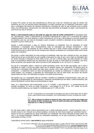 Av. do Contorno, 6594 |Sala 1.601 | Ed. Amadeus Business Tower | Lourdes | CEP 30110-044 | Belo Horizonte (MG)
Tel.: (31) 3213-4587| bernardesefaria@bernardesefaria.com.br | www.bernardesefaria.com.br
Jove Bernardes OAB/MG nº 72.919 | Walesca de Lima Faria Bernardes OAB/MG nº 98.719
(C) Copyright B&FAA Bernardes & Faria Advogados Associados OAB/MG nº 2.561 | Uso permitido, desde que citada a fonte
O próprio STF, porém, já critica este entendimento ao afirmar que o fato de o benefício ser pago em dinheiro não
transforma, por si só, sua natureza jurídica indenizatória, e vai além, afirmando que, se modificasse, ainda assim a pena
para o empregador não deveria ser tributária (impondo-lhe a tributação do valor do vale transporte como se salário
fosse), mas administrativa, imputando-lhe uma multa pelo descumprimento da obrigação de pagar o vale-transporte de
outra forma que não em dinheiro.
Afinal, o vale transporte pode ou não pode ser pago por meio do cartão combustível? O empregador pode,
sim, opcionalmente, custear o deslocamento do funcionário indenizando-lhe o gasto com o combustível dos trajetos
residência-trabalho e vice-versa adotando o cartão combustível em vez de dar o vale-transporte a que está obrigado por
lei, bastando, para isso, que exija do empregado a quem concederá o benefício a declaração de que dispensa o vale-
transporte a que tem direito por lei.
Quando o auxílio-combustível é pago em dinheiro diretamente ao trabalhador (fora da sistemática do cartão
combustível), o empregador deve, necessariamente, exigir do empregado que entregue mensalmente – como
pressuposto para acerto das despesas do mês e também para que o auxílio continue sendo concedido – as provas
(notas fiscais) de que os valores que lhe são entregues para indenizar as despesas com combustível estão mesmo sendo
gastos com combustível.
Isto porque o caráter indenizatório da verba entregue ao trabalhador neste caso atrai a atenção do Fisco, que sempre
exigirá provas de que se está diante de uma exceção à regra geral (ou seja, de que o que é pago ao empregado deve
ser sempre oferecido à tributação de FGTS, INSS, IR etc.). Por isso o controle rígido, que pode redundar em multas
(veja na jurisprudência adiante) pela não observância da regra de exigir as notas fiscais de combustível, cuja soma,
dentro do período, deve também estar dentro do limite de 50% estabelecido no art. 457 da CLT (v. adiante)
No caso de o empregador adotar o sistema de cartão-combustível, porém, não há esta preocupação, pois é ínsito à
sistemática do cartão o vínculo dos gastos deste tipo de benefício apenas com combustível. Há diversos graus de
controle que o empregador pode adotar para saber quem, quando, como, onde, quanto e a que custo foi adquirido o
combustível – e exatamente dentro do limite pré-estabelecido por ocasião do creditamento. O relatório mensal por
cartão substitui, com vantagem, a sistemática de comprovações por meio de notas fiscais, até porque não permite
esquecimentos de notas, nem falsificações de gastos, nem perdas de documentos.
Isto significa que, se o empregador opta por conceder o benefício ao trabalhador (necessariamente, neste caso, em
substituição à obrigatoriedade do vale-transporte) é altamente recomendável que ele adote o cartão-combustível, pela
extrema facilidade de controle depois de parametrizadas as regras.
Assim, se o vale-transporte está fundamentado na Lei nº 7.418/85, o vale-combustível – e conseqüentemente sua
evolução tecnológica, em forma de cartão combustível – está baseado no § 2º do art. 457, vazado nos termos
transcritos adiante desde que sua redação foi modificada pela Lei nº 1.999, de 1953,
Art. 457 - Compreendem-se na remuneração do empregado, para todos os efeitos legais, além do salário
devido e pago diretamente pelo empregador, como contraprestação do serviço, as gorjetas que receber.
(...)
§ 2º - Não se incluem nos salários as ajudas de custo, assim como as diárias para viagem que
não excedam de 50% (cinqüenta por cento) do salário percebido pelo empregado. (Redação
dada pela Lei nº 1.999, de 1.10.1953)
(...)
Em não sendo usado o rígido controle administrativo que o cartão combustível permite – estando disponível, claro, o
controle manual e com manuseio de controles paralelos e manuseio de notas fiscais exigido por sistemática diversa –
sempre há risco de o pagamento da “ajuda combustível” ser considerado uma forma mascarada de pagar salário “por
fora” e, em eventual fiscalização trabalhista (ou reclamatória trabalhista), ver tal valor incorporado ao salário, com as
repercussões em férias, 13º etc.
Jurisprudência recente ilustra o uso correto da ajuda combustível:
 