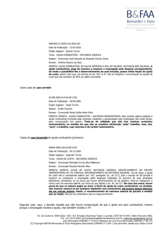 Av. do Contorno, 6594 |Sala 1.601 | Ed. Amadeus Business Tower | Lourdes | CEP 30110-044 | Belo Horizonte (MG)
Tel.: (31) 3213-4587| bernardesefaria@bernardesefaria.com.br | www.bernardesefaria.com.br
Jove Bernardes OAB/MG nº 72.919 | Walesca de Lima Faria Bernardes OAB/MG nº 98.719
(C) Copyright B&FAA Bernardes & Faria Advogados Associados OAB/MG nº 2.561 | Uso permitido, desde que citada a fonte
0084300-23.2009.5.03.0016 RO
Data de Publicação: 15-03-2010
Órgão Julgador: Quarta Turma
Tema: AJUDA COMBUSTÍVEL - NATUREZA JURÍDICA
Relator: Convocado José Eduardo de Resende Chaves Júnior
Revisor: Antônio Álvares da Silva
EMENTA: AJUDA COMBUSTÍVEL EM VALOR INFERIOR A 50% DO SALÁRIO. NATUREZA NÃO SALARIAL. A
ajuda combustível, paga de maneira a ressarcir o empregado pela despesa correspondente,
de modo a possibilitar-lhe o desenvolvimento de suas funções, possui nítida feição de ajuda
de custo, sendo certo que, nos termos do art. 457, § 2º, não se integram a remuneração as ajudas de
custo que não excedam de 50% do salário percebido.
Outro caso de uso correto:
01348-2005-014-03-00-3 RO
Data de Publicação: 28-09-2006
Órgão Julgador: Sexta Turma
Relator: Emília Facchini
Revisor: Convocada Maria Cecília Alves Pinto
EMENTA: EMENTA - AJUDA COMBUSTÍVEL - NATUREZA INDENIZATÓRIA. Não constitui salário-utilidade a
ajuda combustível fornecida pela empresa, mediante a apresentação pelo empregado das notas fiscais,
para comprovação dos gastos. Trata-se de utilidade que não traz nenhum acréscimo
remuneratório, na medida em que não se constitui retribuição "pelo" trabalho, mas, sim,
"para" o trabalho, cuja natureza é de caráter indenizatório.
Casos de uso incorreto de ajuda combustível (primeiro):
00849-2009-106-03-00-0 RO
Data de Publicação: 04-12-2009
Órgão Julgador: Segunda Turma
Tema: AJUDA DE CUSTO - NATUREZA JURÍDICA
Relator: Convocada Maristela Iris da Silva Malheiros
Revisor: Convocado Ricardo Marcelo Silva
EMENTA: EMENTA. AJUDA DE CUSTO. NATUREZA JURÍDICA. DESVIRTUAMENTO DO ESCOPO
INDENIZATÓRIO DE TAL PARCELA. RECONHECIMENTO DA NATUREZA SALARIAL. Via de regra, a ajuda
de custo não é considerada salário (art. 457, parágrafo 2o., da CLT), pois o escopo de tal parcela é
ressarcir ou compensar o empregado pelas despesas realizadas no exercício de suas atividades
laborativas. Entretanto, se se prova que houve desvirtuamento de tal objetivo, deve-se categorizar a
verba como de natureza salarial, por força do que dispõe o art. 9o. da CLT. No caso dos autos, houve
prova de que os valores pagos ao autor a título de ajuda de custo combustível, na verdade,
não visavam ressarci-lo por qualquer dispêndio com combustível, até porque sequer laborava
ele em veículo próprio. Assim, o reconhecimento da natureza salarial da parcela é medida
que se impõe. Recurso da reclamada a que se nega provimento.
Segundo caso: aqui, a decisão ressalta que não houve comprovação de que o gasto era para combustível, mesmo
porque o empregado recebia a ajuda, mas também recebia o VT:
 