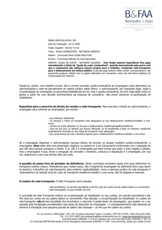 Av. do Contorno, 6594 |Sala 1.601 | Ed. Amadeus Business Tower | Lourdes | CEP 30110-044 | Belo Horizonte (MG)
Tel.: (31) 3213-4587| bernardesefaria@bernardesefaria.com.br | www.bernardesefaria.com.br
Jove Bernardes OAB/MG nº 72.919 | Walesca de Lima Faria Bernardes OAB/MG nº 98.719
(C) Copyright B&FAA Bernardes & Faria Advogados Associados OAB/MG nº 2.561 | Uso permitido, desde que citada a fonte
00069-2009-018-03-00-1 RO
Data de Publicação: 02-12-2009
Órgão Julgador: Decima Turma
Tema: AJUDA COMBUSTÍVEL - NATUREZA JURÍDICA
Relator: Convocada Maria Cecília Alves Pinto
Revisor: Convocada Wilméia da Costa Benevides
EMENTA: AJUDA DE CUSTO - NATUREZA SALARIAL - Tem feição salarial importância fixa paga
mensalmente a título de "ajuda de custo combustível", quando demonstrado pela prova oral
que o reclamante não utilizava veículo próprio para o trabalho, recebendo vale-transporte
para o deslocamento em ônibus público. A parcela paga assume nítido caráter contraprestativo, não
guardando qualquer relação com os gastos efetuados com transporte, tanto que não havia exigência de
comprovação dos mesmos.
Insista-se, porém, num detalhe crucial: não é correto conceder auxílio-combustível ao empregado como alternativa ao
vale-transporte e valer-se parcialmente do regime jurídico deste último: o vale-transporte, por imposição legal, exige a
co-participação do empregado no percentual estabelecido em lei, mas o auxílio-combustível, de livre negociação entre as
partes a partir de uma decisão administrativa da empresa de concedê-lo, não prevê nenhuma co-participação do
trabalhador.
Requisitos para o exercício do direito de receber o vale-transporte: Para exercitar o direito ao vale-transporte, o
empregado deve informar ao empregador, por escrito:
- seu endereço residencial;
- os serviços e meios de transporte mais adequados ao seu deslocamento residência-trabalho e vice-
versa;
- número de vezes utilizados no dia para o deslocamento residência/trabalho/residência;
- uma vez por ano, ou sempre que houver alteração, se há atualização a fazer no endereço residencial
originalmente fornecido ou nos meios de transporte mais adequados;
- seu compromisso de usar o benefício apenas para o deslocamento residência-trabalho e vice-versa.
Se o empregado dispensar o vale-transporte (porque deixou de precisar ou porque receberá auxílio-combustível), o
empregador deve obter dele uma declaração negativa, ou poderá vir a ser futuramente confrontado com a alegação de
que não dava porque sonegava o direito. E aí, não é o empregado que deve provar que pediu e teve negado o pedido,
mas o empregador é que, tendo a obrigação de conceder o benefício, colocou-o à disposição e o empregado, por sua
vez, dispensou-o (sem que precise dizer por quê).
A questão do passe livre do portador de deficiência. Vários municípios concedem passe livre para deficientes no
transporte coletivo urbano. Entendemos que, nestes casos, não é exigível do empregador do deficiente físico (que assim
se declare), o benefício do vale-transporte, pela evidente inaplicabilidade: como a natureza jurídica do vale-transporte é
indenizatória e há isenção local do custo do transporte residência-trabalho e vice-versa, não há despesa a indenizar.
O custeio do vale-transporte. O Vale-Transporte será custeado:
- pelo beneficiário, na parcela equivalente a até 6% (seis por cento) de seu salário básico ou vencimento;
- pelo empregador, no que exceder aos 6%.
A concessão do Vale-Transporte implica na co-participação do trabalhador no seu custeio, em parcela equivalente a até
6% (seis por cento) do seu salário básico ou vencimento. Mas atenção: a co-participação do trabalhador no custeio do
vale-transporte não é mera faculdade dos envolvidos; o desconto é poder-dever do empregador, que poderá vir a ser
autuado pela fiscalização previdenciária caso deixe de descontar do empregado – e conseqüentemente está deixando de
oferecer à tributação uma pequena parcela de salário não tributado – os 6% que lhe cabem de custeio.
 