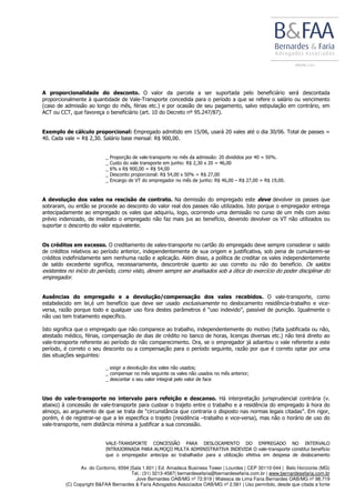 Av. do Contorno, 6594 |Sala 1.601 | Ed. Amadeus Business Tower | Lourdes | CEP 30110-044 | Belo Horizonte (MG)
Tel.: (31) 3213-4587| bernardesefaria@bernardesefaria.com.br | www.bernardesefaria.com.br
Jove Bernardes OAB/MG nº 72.919 | Walesca de Lima Faria Bernardes OAB/MG nº 98.719
(C) Copyright B&FAA Bernardes & Faria Advogados Associados OAB/MG nº 2.561 | Uso permitido, desde que citada a fonte
A proporcionalidade do desconto. O valor da parcela a ser suportada pelo beneficiário será descontada
proporcionalmente à quantidade de Vale-Transporte concedida para o período a que se refere o salário ou vencimento
(caso de admissão ao longo do mês, férias etc.) e por ocasião de seu pagamento, salvo estipulação em contrário, em
ACT ou CCT, que favoreça o beneficiário (art. 10 do Decreto nº 95.247/87).
Exemplo de cálculo proporcional: Empregado admitido em 15/06, usará 20 vales até o dia 30/06. Total de passes =
40. Cada vale = R$ 2,30. Salário base mensal: R$ 900,00.
_ Proporção de vale-transporte no mês da admissão: 20 divididos por 40 = 50%.
_ Custo do vale transporte em junho: R$ 2,30 x 20 = 46,00
_ 6% x R$ 900,00 = R$ 54,00
_ Desconto proporcional: R$ 54,00 x 50% = R$ 27,00
_ Encargo de VT do empregador no mês de junho: R$ 46,00 – R$ 27,00 = R$ 19,00.
A devolução dos vales na rescisão de contrato. Na demissão do empregado este deve devolver os passes que
sobraram, ou então se procede ao desconto do valor real dos passes não utilizados. Isto porque o empregador entrega
antecipadamente ao empregado os vales que adquiriu, logo, ocorrendo uma demissão no curso de um mês com aviso
prévio indenizado, de imediato o empregado não faz mais jus ao benefício, devendo devolver os VT não utilizados ou
suportar o desconto do valor equivalente.
Os créditos em excesso. O creditamento de vales-transporte no cartão do empregado deve sempre considerar o saldo
de créditos relativos ao período anterior, independentemente de sua origem e justificativa, sob pena de cumularem-se
créditos indefinidamente sem nenhuma razão e aplicação. Além disso, a política de creditar os vales independentemente
de saldo excedente significa, necessariamente, descontrole quanto ao uso correto ou não do benefício. Os saldos
existentes no início do período, como visto, devem sempre ser analisados sob a ótica do exercício do poder disciplinar do
empregador.
Ausências do empregado e a devolução/compensação dos vales recebidos. O vale-transporte, como
estabelecido em lei,é um benefício que deve ser usado exclusivamente no deslocamento residência-trabalho e vice-
versa, razão porque todo e qualquer uso fora destes parâmetros é “uso indevido”, passível de punição. Igualmente o
não uso tem tratamento específico.
Isto significa que o empregado que não comparece ao trabalho, independentemente do motivo (falta justificada ou não,
atestado médico, férias, compensação de dias de crédito no banco de horas, licenças diversas etc.) não terá direito ao
vale-transporte referente ao período do não comparecimento. Ora, se o empregador já adiantou o vale referente a este
período, é correto o seu desconto ou a compensação para o período seguinte, razão por que é correto optar por uma
das situações seguintes:
_ exigir a devolução dos vales não usados;
_ compensar no mês seguinte os vales não usados no mês anterior;
_ descontar o seu valor integral pelo valor de face
Uso do vale-transporte no intervalo para refeição e descanso. Há interpretação jurisprudencial contrária (v.
abaixo) à concessão de vale-transporte para custear o trajeto entre o trabalho e a residência do empregado à hora do
almoço, ao argumento de que se trata de “circunstância que contraria o disposto nas normas legais citadas”. Em rigor,
porém, é de registrar-se que a lei especifica o trajeto (residência –trabalho e vice-versa), mas não o horário de uso do
vale-transporte, nem distância mínima a justificar a sua concessão.
VALE-TRANSPORTE CONCESSÃO PARA DESLOCAMENTO DO EMPREGADO NO INTERVALO
INTRAJORNADA PARA ALMOÇO MULTA ADMINISTRATIVA INDEVIDA O vale-transporte constitui beneficio
que o empregador antecipa ao trabalhador para a utilização efetiva em despesa de deslocamento
 