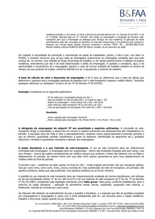 Av. do Contorno, 6594 |Sala 1.601 | Ed. Amadeus Business Tower | Lourdes | CEP 30110-044 | Belo Horizonte (MG)
Tel.: (31) 3213-4587| bernardesefaria@bernardesefaria.com.br | www.bernardesefaria.com.br
Jove Bernardes OAB/MG nº 72.919 | Walesca de Lima Faria Bernardes OAB/MG nº 98.719
(C) Copyright B&FAA Bernardes & Faria Advogados Associados OAB/MG nº 2.561 | Uso permitido, desde que citada a fonte
residência-trabalho e vice-versa, no início e término da jornada laboral (art. 2º, Decreto 95.247/87). A Lei
nº 7.418/85, alterada pela Lei nº 7.619/87, não impõe ao empregador a obrigação de fornecer vale-
transporte para que o empregado se desloque para almoçar em sua residência. A aplicação de multa
administrativa pela não concessão do benefício no intervalo intrajornada, é circunstância que contraria o
disposto nas normas legais citadas. Recurso conhecido e provido. PROC: RR - 26/2005-000-22-00.
Ministro Relator CARLOS ALBERTO REIS DE PAULA. Brasília, 26 de novembro de 2008.
Em respeito à necessidade de prevenção e manutenção da saúde do trabalhador, porém, o fato é que, com base no
PCMSO, é razoável raciocinar que, já que cabe ao empregador proporcionar ao empregado condições para que este
usufrua de, no mínimo, uma refeição ao longo da jornada de trabalho, e, em sendo possível tomar a refeição na própria
residência, entendemos que não é de todo desarrazoado o pleito do empregado. A questão a considerar, aqui, é de
oportunidade e conveniência de o empregador assumir o risco de ocorrer acidente de trabalho também no horário do
almoço, eis que acidente de trajeto, conforme definido em lei, é equiparado a acidente de trabalho.
A base de cálculo do valor a descontar do empregado. A lei é clara ao determinar que a base de cálculo que
determina o quantum que o empregado participa da despesa com o vale-transporte é apenas o salário básico, “excluídos
quaisquer adicionais ou vantagens” (inciso I do art. 9º do Decreto nº 95.247/87).
Exemplo: Considerem-se os seguintes parâmetros:
_ Nº de vales que o empregado precisa por dia: 4
_ Dias de trabalho no mês de julho/2011: 23 (total de vales = 92)
_ Salário do empregado + horas extras: R$ 1.100 + R$ 50,95
_ Valor total dos vales-transporte: R$ 211,60 (R$ 2,30 x 92)
_ Teto da participação do empregado (6% sobre R$ 1.100) = R$ 66,00
Resultado:
_ Parte custeada pelo empregado: R$ 66,00
_ Parte custeada pelo empregador: R$ 145,60 (R$ 66 + R$ 145,60 = R$ 211,60)
A obrigação do empregador de adquirir VT em quantidade e espécies suficientes. A concessão do vale-
transporte obriga o empregador a adquiri-los em número e espécie suficientes aos deslocamentos dos trabalhadores no
período. A aquisição deve ser feita à vista e antecipadamente, mediante recibo seqüencialmente numerado (período a
que se referem, quantidade vendida, beneficiários a quem se destinam, identificação do adquirente etc.), proibidos
descontos e limitada à quantidade necessária a atender aos empregados.
O poder disciplinar e o uso indevido do vale-transporte. O uso do vale transporte deve ser efetivamente
controlado pelo empregador. O empregado deve ser questionado – dentro das limitações impostas pelo bom senso, mas
com firmeza – acerca dos saldos remanescentes de créditos sempre que existirem e estes não baterem com as faltas e
afastamentos no período, da mesma forma com que deve sê-lo quanto apresentar-se para novo abastecimento de
créditos antes do final do período.
O primeiro caso – existência de saldo apesar do final do mês – revela trajetos percorridos não por transporte público,
mas por outro meio, como carro, moto, carona, bicicleta etc. Esta substituição de meio de transporte, em princípio, não
significa problema, desde que seja justificado, mas significa problema ao se tornar rotineiro.
A questão do uso indevido de vale transporte deve ser inequivocamente analisada em termos disciplinares, sob enfoque
do ato de improbidade (alínea “a” do art. 482 da CLT) e do uso indevido de vale transporte (§ 3º do art. 7º do Decreto
nº 95.247/1987) considerado pela legislação pertinente como falta grave. Falta grave, conforme estabelecido, atrai o
exercício do poder disciplinar – aplicação de advertência verbal, escrita, suspensão, suspensão mais extensa, e,
finalmente, rescisão do contrato por justa causa.
Os tribunais não destoam do entendimento de que a questão é disciplinar, e a resposta que dão às questões propostas
por empregadores e empregados é coesa com a linha estabelecida pela lei: uso exclusivo para o trajeto residência-
trabalho e vice-versa, rigidez quando há uso indevido.
 