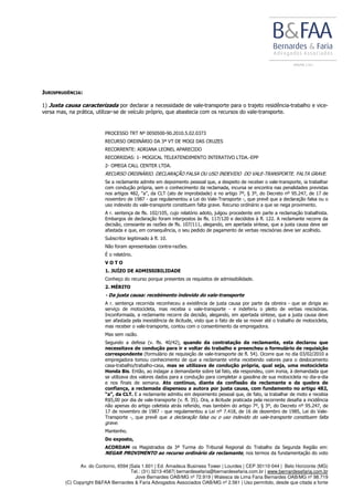 Av. do Contorno, 6594 |Sala 1.601 | Ed. Amadeus Business Tower | Lourdes | CEP 30110-044 | Belo Horizonte (MG)
Tel.: (31) 3213-4587| bernardesefaria@bernardesefaria.com.br | www.bernardesefaria.com.br
Jove Bernardes OAB/MG nº 72.919 | Walesca de Lima Faria Bernardes OAB/MG nº 98.719
(C) Copyright B&FAA Bernardes & Faria Advogados Associados OAB/MG nº 2.561 | Uso permitido, desde que citada a fonte
JURISPRUDÊNCIA:
1) Justa causa caracterizada por declarar a necessidade de vale-transporte para o trajeto residência-trabalho e vice-
versa mas, na prática, utilizar-se de veículo próprio, que abastecia com os recursos do vale-transporte.
PROCESSO TRT Nº 0050500-90.2010.5.02.0373
RECURSO ORDINÁRIO DA 3ª VT DE MOGI DAS CRUZES
RECORRENTE: ADRIANA LEONEL APARECIDO
RECORRIDAS: 1- MOGICAL TELEATENDIMENTO INTERATIVO LTDA.-EPP
2- OMEGA CALL CENTER LTDA.
RECURSO ORDINÁRIO. DECLARAÇÃO FALSA OU USO INDEVIDO DO VALE-TRANSPORTE. FALTA GRAVE.
Se a reclamante admite em depoimento pessoal que, a despeito de receber o vale-transporte, ia trabalhar
com condução própria, sem o conhecimento da reclamada, incursa se encontra nas penalidades previstas
nos artigos 482, “a”, da CLT (ato de improbidade) e no artigo 7º, § 3º, do Decreto nº 95.247, de 17 de
novembro de 1987 - que regulamentou a Lei do Vale-Transporte -, que prevê que a declaração falsa ou o
uso indevido do vale-transporte constituem falta grave. Recurso ordinário a que se nega provimento.
A r. sentença de fls. 102/105, cujo relatório adoto, julgou procedente em parte a reclamação trabalhista.
Embargos de declaração foram interpostos às fls. 117/120 e decididos à fl. 122. A reclamante recorre da
decisão, consoante as razões de fls. 107/111, alegando, em apertada síntese, que a justa causa deve ser
afastada e que, em consequência, o seu pedido de pagamento de verbas rescisórias deve ser acolhido.
Subscritor legitimado à fl. 10.
Não foram apresentadas contra-razões.
É o relatório.
V O T O
1. JUÍZO DE ADMISSIBILIDADE
Conheço do recurso porque presentes os requisitos de admissibilidade.
2. MÉRITO
- Da justa causa: recebimento indevido do vale-transporte
A r. sentença recorrida reconheceu a existência de justa causa por parte da obreira - que se dirigia ao
serviço de motocicleta, mas recebia o vale-transporte - e indeferiu o pleito de verbas rescisórias.
Inconformada, a reclamante recorre da decisão, alegando, em apertada síntese, que a justa causa deve
ser afastada pela inexistência de ilicitude, visto que o fato de ela se mover até o trabalho de motocicleta,
mas receber o vale-transporte, contou com o consentimento da empregadora.
Mas sem razão.
Segundo a defesa (v. fls. 40/42), quando da contratação da reclamante, esta declarou que
necessitava de condução para ir e voltar do trabalho e preencheu o formulário de requisição
correspondente (formulário de requisição de vale-transporte de fl. 54). Ocorre que no dia 03/02/2010 a
empregadora tomou conhecimento de que a reclamante vinha recebendo valores para o deslocamento
casa-trabalho/trabalho-casa, mas se utilizava de condução própria, qual seja, uma motocicleta
Honda Bis. Então, ao indagar a demandante sobre tal fato, ela respondeu, com ironia, à demandada que
se utilizava dos valores dados para a condução para completar a gasolina de sua motocicleta no dia-a-dia
e nos finais de semana. Ato contínuo, diante da confissão da reclamante e da quebra de
confiança, a reclamada dispensou a autora por justa causa, com fundamento no artigo 482,
“a”, da CLT. E a reclamante admitiu em depoimento pessoal que, de fato, ia trabalhar de moto e recebia
R$5,00 por dia de vale-transporte (v. fl. 35). Ora, a ilicitude praticada pela recorrente desafia a incidência
não apenas do artigo celetista atrás referido, mas também do artigo 7º, § 3º, do Decreto nº 95.247, de
17 de novembro de 1987 - que regulamentou a Lei nº 7.418, de 16 de dezembro de 1985, Lei do Vale-
Transporte -, que prevê que a declaração falsa ou o uso indevido do vale-transporte constituem falta
grave.
Mantenho.
Do exposto,
ACORDAM os Magistrados da 3ª Turma do Tribunal Regional do Trabalho da Segunda Região em:
NEGAR PROVIMENTO ao recurso ordinário da reclamante, nos termos da fundamentação do voto
 