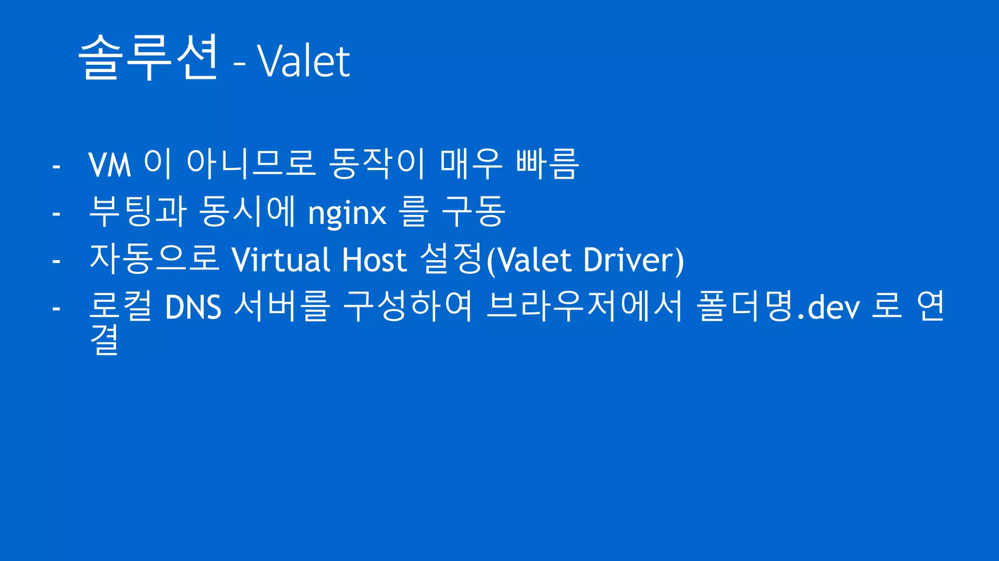 솔루션 - Valet
- VM 이 아니므로 동작이 매우 빠름
- 부팅과 동시에 nginx 를 구동
- 자동으로 Virtual Host 설정(Valet Driver)
- 로컬 DNS 서버를 구성하여 브라우저에서 폴더명.dev 로 연
결
 