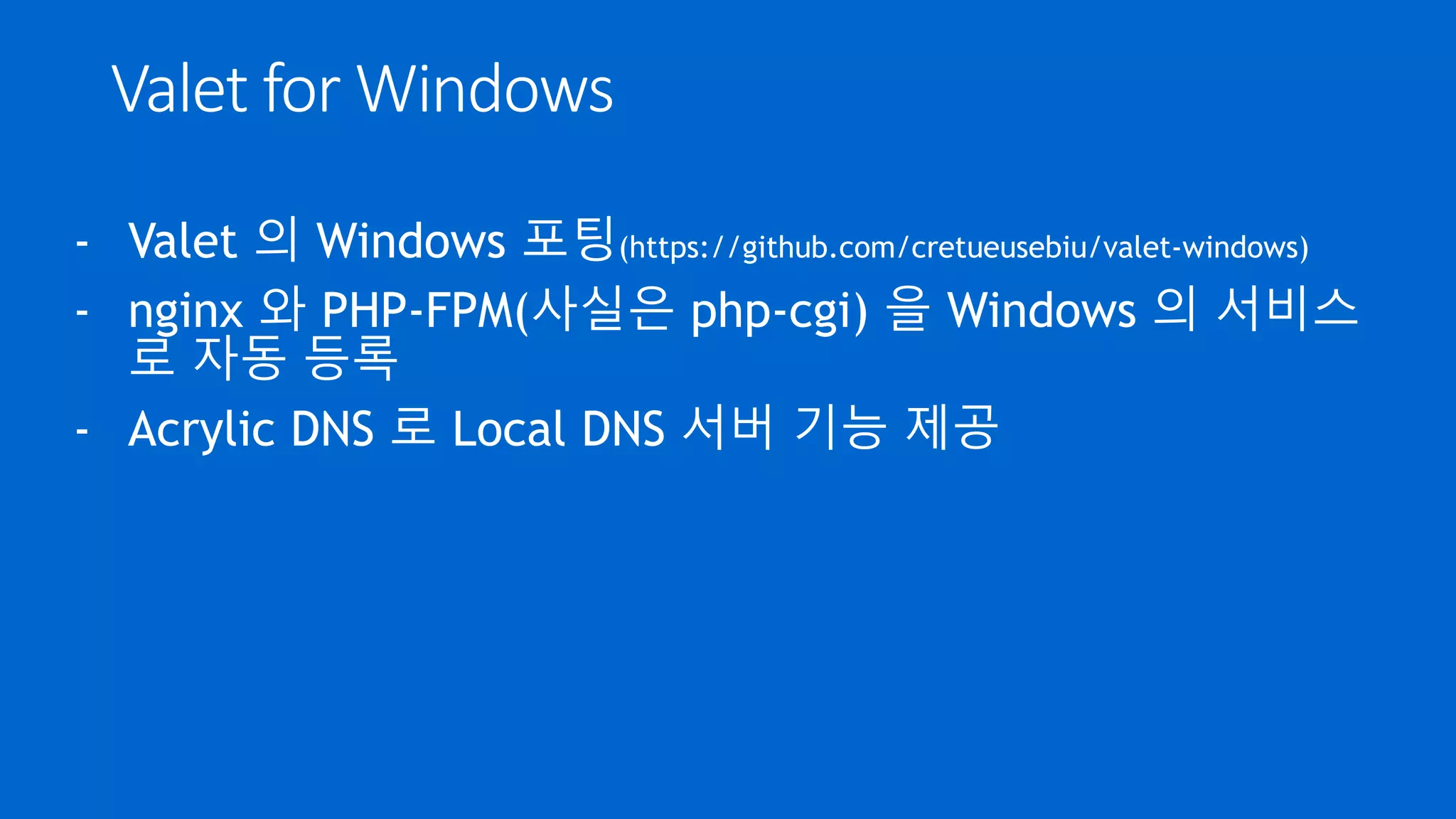 Valet for Windows
- Valet 의 Windows 포팅(https://github.com/cretueusebiu/valet-windows)
- nginx 와 PHP-FPM(사실은 php-cgi) 을 Windows 의 서비스
로 자동 등록
- Acrylic DNS 로 Local DNS 서버 기능 제공
 