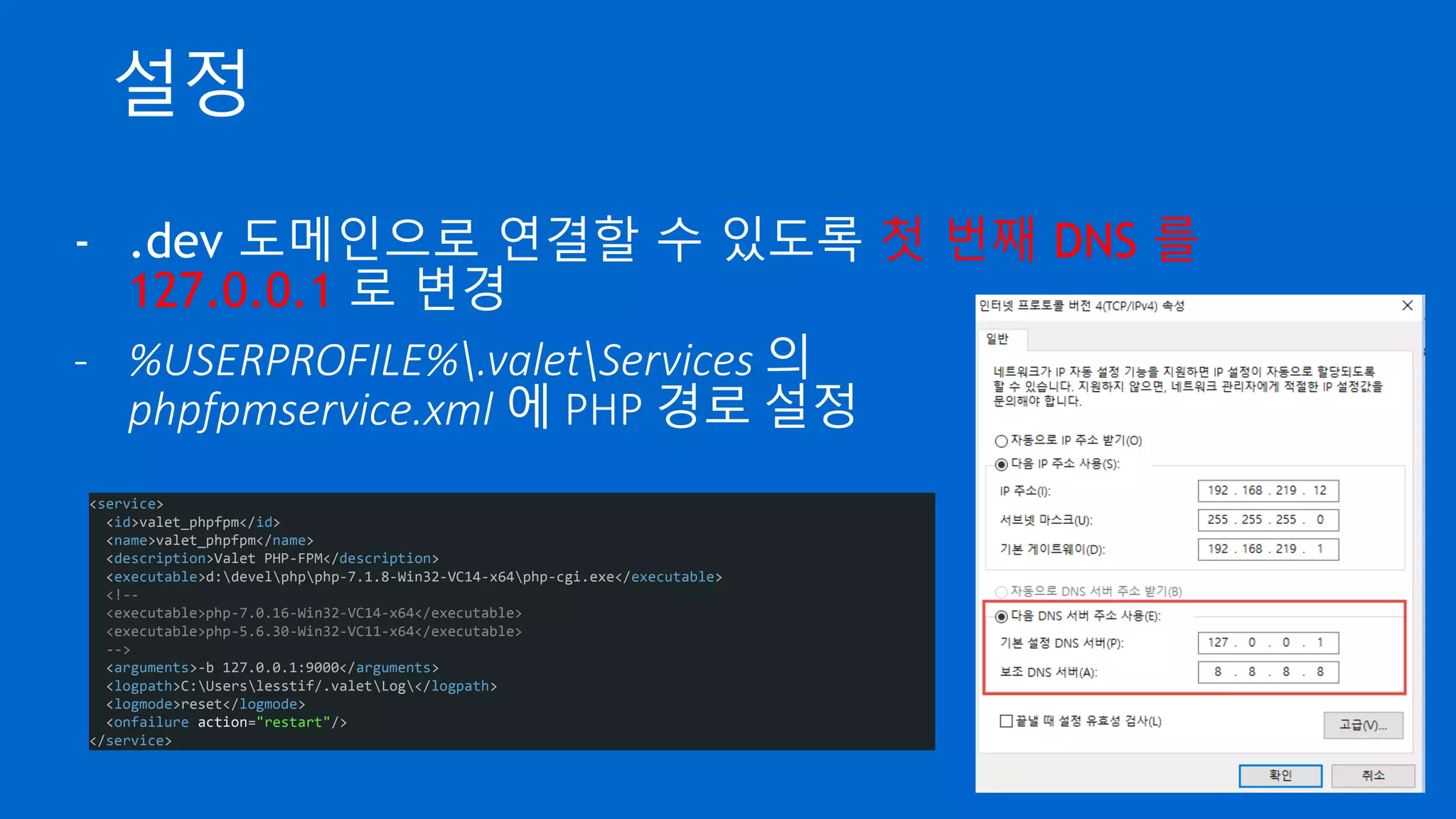 설정
- .dev 도메인으로 연결할 수 있도록 첫 번째 DNS 를
127.0.0.1 로 변경
- %USERPROFILE%.valetServices 의
phpfpmservice.xml 에 PHP 경로 설정
<service>
<id>valet_phpfpm</id>
<name>valet_phpfpm</name>
<description>Valet PHP-FPM</description>
<executable>d:develphpphp-7.1.8-Win32-VC14-x64php-cgi.exe</executable>
<!--
<executable>php-7.0.16-Win32-VC14-x64</executable>
<executable>php-5.6.30-Win32-VC11-x64</executable>
-->
<arguments>-b 127.0.0.1:9000</arguments>
<logpath>C:Userslesstif/.valetLog</logpath>
<logmode>reset</logmode>
<onfailure action="restart"/>
</service>
 