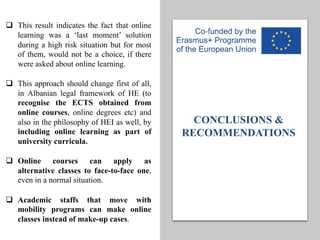 CONCLUSIONS &
RECOMMENDATIONS
q This result indicates the fact that online
learning was a ‘last moment’ solution
during a high risk situation but for most
of them, would not be a choice, if there
were asked about online learning.
q This approach should change first of all,
in Albanian legal framework of HE (to
recognise the ECTS obtained from
online courses, online degrees etc) and
also in the philosophy of HEI as well, by
including online learning as part of
university curricula.
q Online courses can apply as
alternative classes to face-to-face one,
even in a normal situation.
q Academic staffs that move with
mobility programs can make online
classes instead of make-up cases.
 