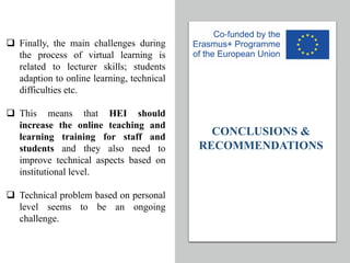 CONCLUSIONS &
RECOMMENDATIONS
q Finally, the main challenges during
the process of virtual learning is
related to lecturer skills; students
adaption to online learning, technical
difficulties etc.
q This means that HEI should
increase the online teaching and
learning training for staff and
students and they also need to
improve technical aspects based on
institutional level.
q Technical problem based on personal
level seems to be an ongoing
challenge.
 