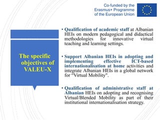 The specific
objectives of
VALEU-X
• Qualification of academic staff at Albanian
HEIs on modern pedagogical and didactical
methodologies for innovative virtual
teaching and learning settings.
• Support Albanian HEIs in adopting and
implementing effective ICT-based
internationalisation at home activities and
integrate Albanian HEIs in a global network
for “Virtual Mobility".
• Qualification of administrative staff at
Albanian HEIs on adopting and recognising
Virtual/Blended Mobility as part of their
institutional internationalisation strategy.
 