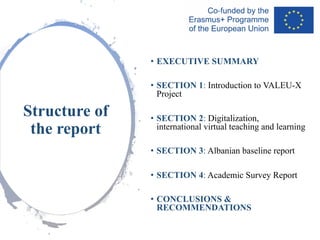 • EXECUTIVE SUMMARY
• SECTION 1: Introduction to VALEU-X
Project
• SECTION 2: Digitalization,
international virtual teaching and learning
• SECTION 3: Albanian baseline report
• SECTION 4: Academic Survey Report
• CONCLUSIONS &
RECOMMENDATIONS
Structure of
the report
 