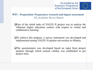 qOne of the initial tasks of VALEU-X project was to analyse the
Albanian higher education context with respect to virtual and
collaborative learning.
qTo achieve this purpose, a survey instrument was developed and
implemented among VALEU-X partner universities in Albania.
qThe questionnaire was developed based on input from project
partners through which content validity was established as per
project aims.
WP1 - Preparation: Preparatory research and impact assessment
S4_Academic Survey Report
 