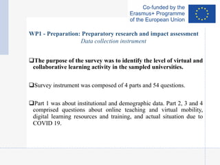 qThe purpose of the survey was to identify the level of virtual and
collaborative learning activity in the sampled universities.
qSurvey instrument was composed of 4 parts and 54 questions.
qPart 1 was about institutional and demographic data. Part 2, 3 and 4
comprised questions about online teaching and virtual mobility,
digital learning resources and training, and actual situation due to
COVID 19.
WP1 - Preparation: Preparatory research and impact assessment
Data collection instrument
 