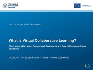 ERASMUS+
Prof. Dr. rer. pol. habil. Eric Schoop
What is Virtual Collaborative Learning?
Short Information about Background, Framework and Role in European Higher
Education
VALEU-X – 1st Expert Forum – Tirana – online 2020-05-12
 